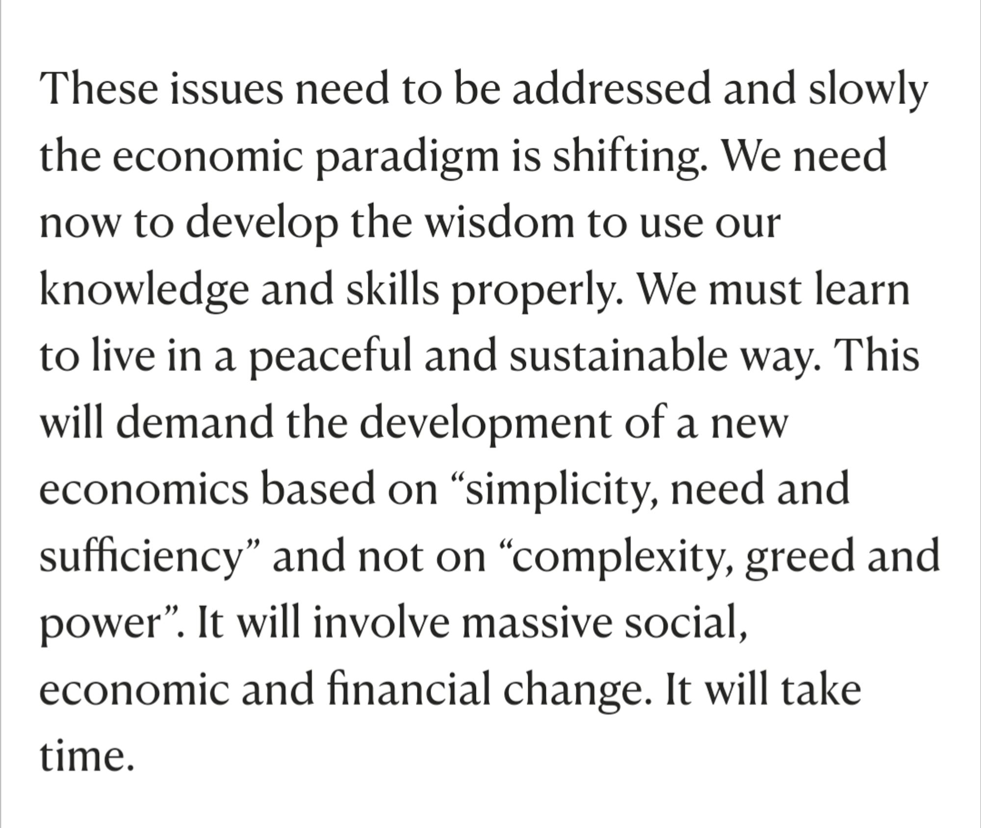 These issues need to be addressed and slowly the economic paradigm is shifting. We need now to develop the wisdom to use our knowledge and skills properly. We must learn to live in a peaceful and sustainable way. This will demand the development of a new economics based on “simplicity, need and sufficiency” and not on “complexity, greed and power”. It will involve massive social, economic and financial change. It will take time.