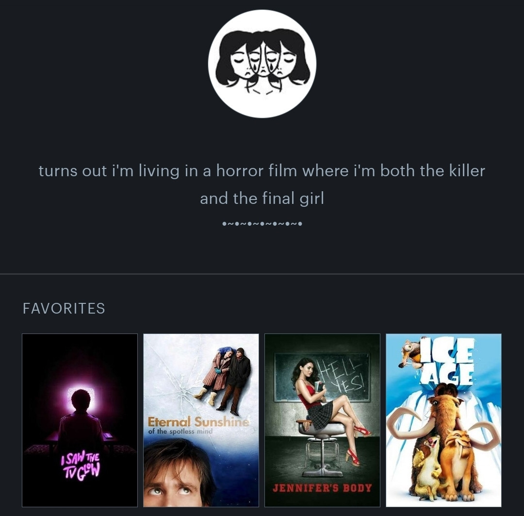 screenshot of users letterboxd profile. profile shows profile photo with black and white drawing depicting the faces of three young women's faces overlapping. profile bio states, "turns out i'm living in a horror film where i'm both the killer and the final girl," followed by decorative page break. profile also shows users top four (4) favorite movies in miniature movie poster form. in order, from left to right, they are: i saw the TV glow, eternal sunshine of the spotless mind, jennifer's body, and ice age. 