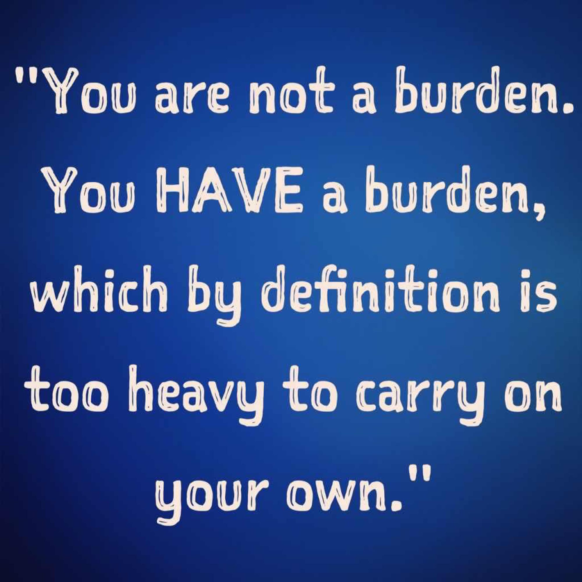 "You are not a burden. You have a burden, which by definition is too heavy to carry on your own."