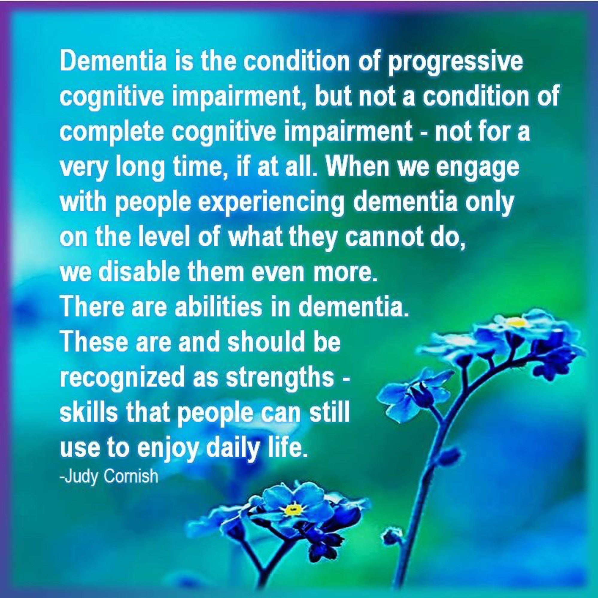 "Dementia is the condition of progressive cognitive impairment, but not a condition of complete cognitive impairment - not for a very long time, if at all. When we engage with people experiencing dementia only on the level of what they cannot do, we disable them even more. There are abilities in dementia. These are and should be recognized as strengths - skills that people can still use to enjoy daily life." 

~ Judy Cornish