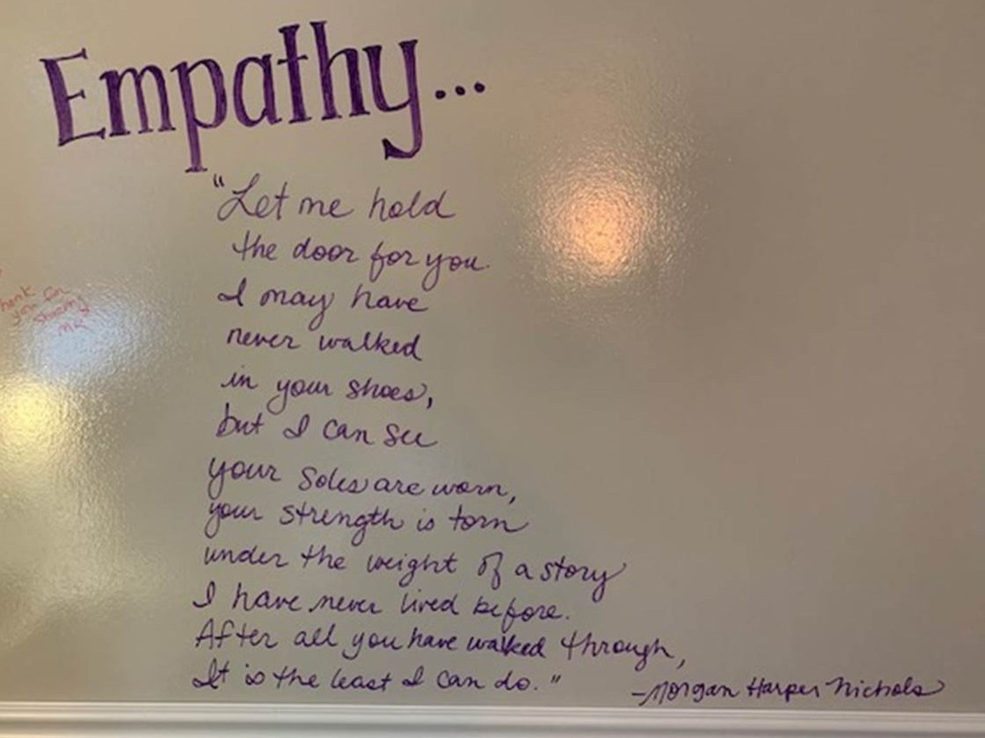 Empathy:
“Let me
hold the door for you.
I may have
never walked
in your shoes,
but I can see
your soles are worn,
your strength is torn 
under the weight of a story
I have never lived before.
Let me hold the door for you.
After all you’ve walked through,
It’s the least I can do.”