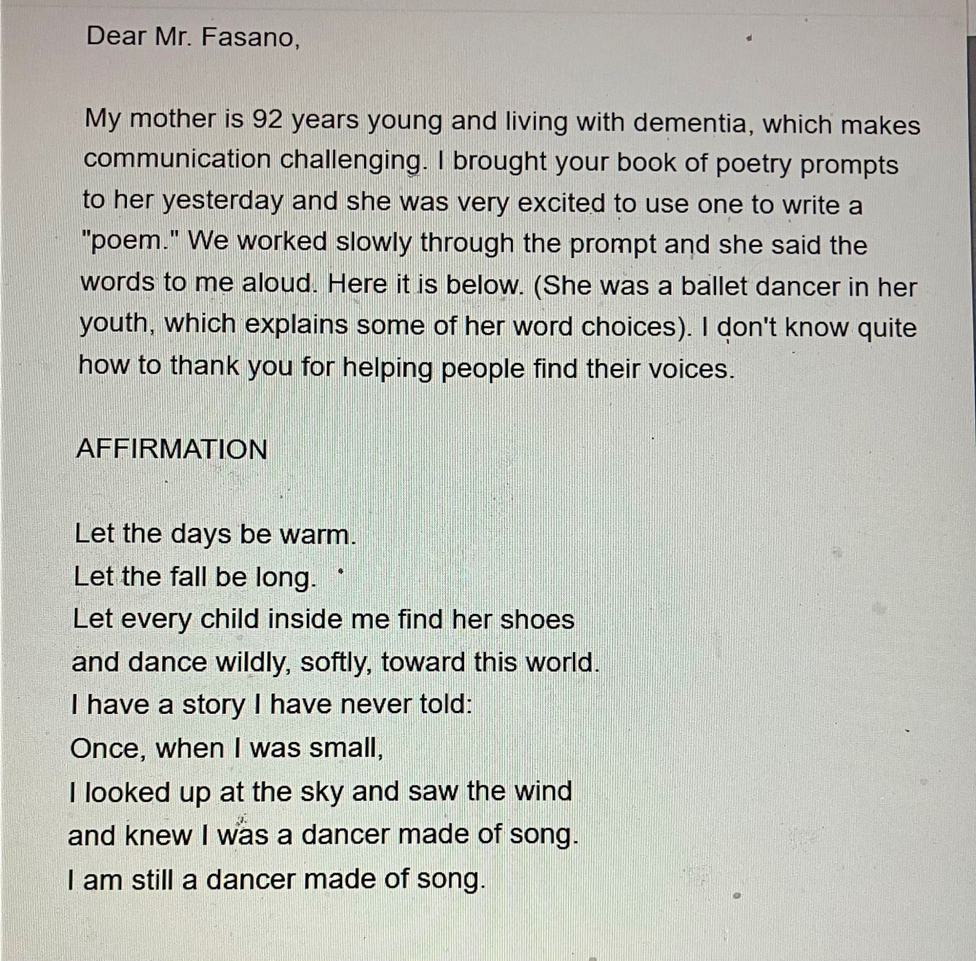 Dear Mr. Fasano, 

My mother Is 92 years young and living with dementia, which makes communication challenging. | brought your book of poetry prompts to her yesterday and she was very excited to use one to write a "poem." We worked slowly through the prompt and she said the words to me aloud Here it is below. (She was a ballet dancer in her youth, which explains some of her word choices). | don't know quite how to thank you for helping people find their voices. 

AFFIRMATION

Let the days be warm. 
Let the fall be long. 
Let every child inside me find her shoes 
and dance wildly, softly, toward this world. 
I have a story I have never told: 
Once, when | was small, 
I looked up at the sky and saw the wind 
and knew I was a dancer made of song. 
I am still a dancer made of song.