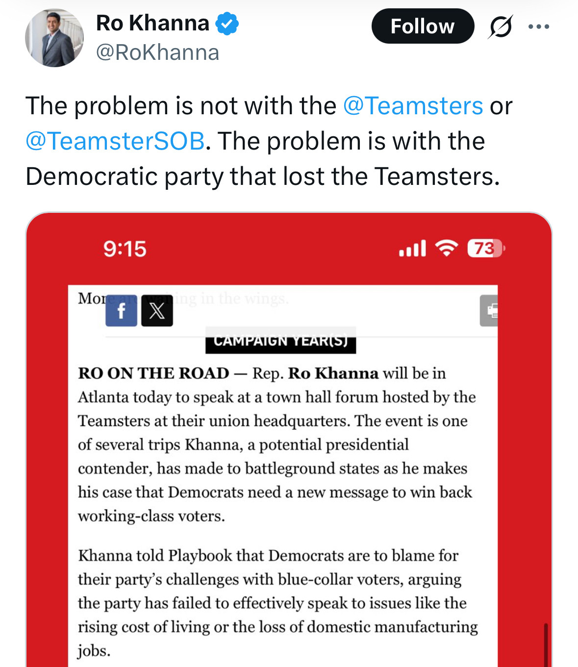 Ro Khanna & @RoKhanna
Follow
The problem is not with the@Teamsters or @TeamsterSOB. The problem is with the Democratic party that lost the Teamsters.
9:15
Moren f
73
CAMPAIGN YEARS
RO ON THE ROAD - Rep. Ro Khanna will be in Atlanta today to speak at a town hall forum hosted by the Teamsters at their union headquarters. The event is one of several trips Khanna, a potential presidential contender, has made to battleground states as he makes his case that Democrats need a new message to win back working-class voters.
Khanna told Playbook that Democrats are to blame for their party's challenges with blue-collar voters, arguing the party has failed to effectively speak to issues like the rising cost of living or the loss of domestic manufacturing