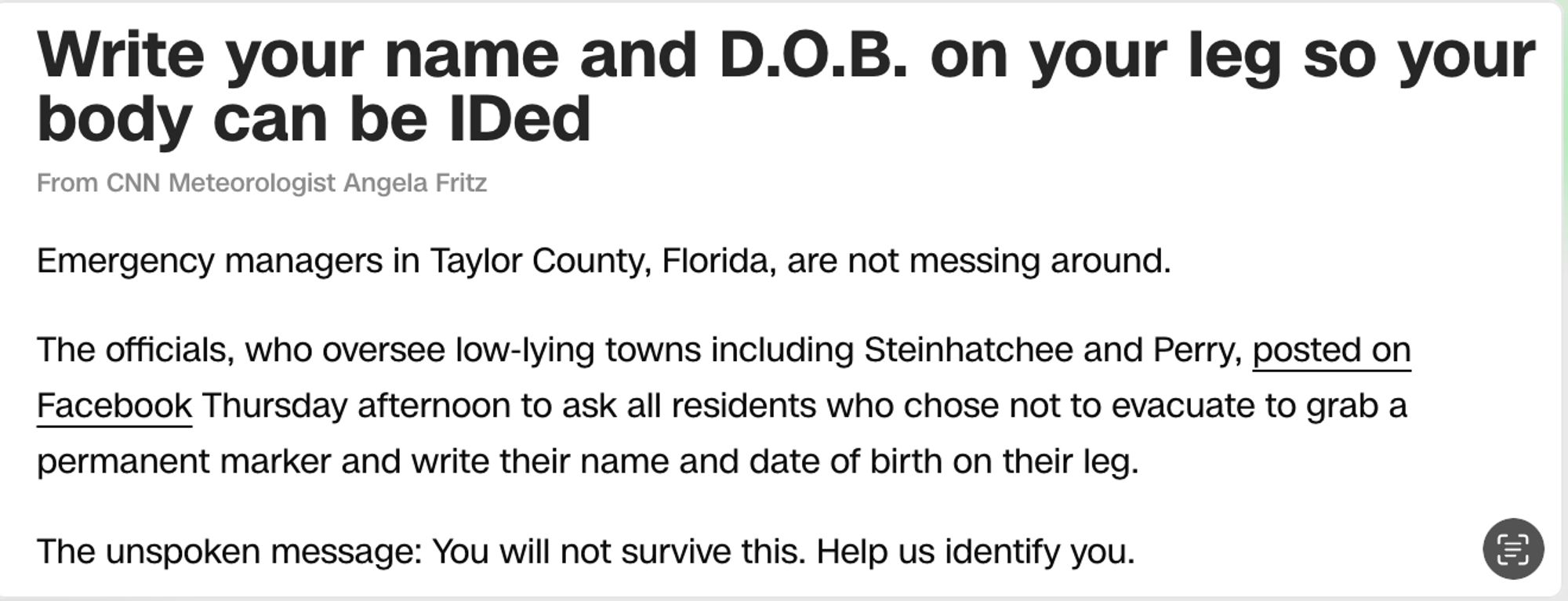 Write your name and D.O.B. on your leg so your body can be IDed

From CNN Meteorologist Angela Fritz

Emergency managers in Taylor County, Florida, are not messing around.

The officials, who oversee low-lying towns including Steinhatchee and Perry, posted on Facebook Thursday afternoon to ask all residents who chose not to evacuate to grab a permanent marker and write their name and date of birth on their leg.

The unspoken message: You will not survive this. Help us identify you.