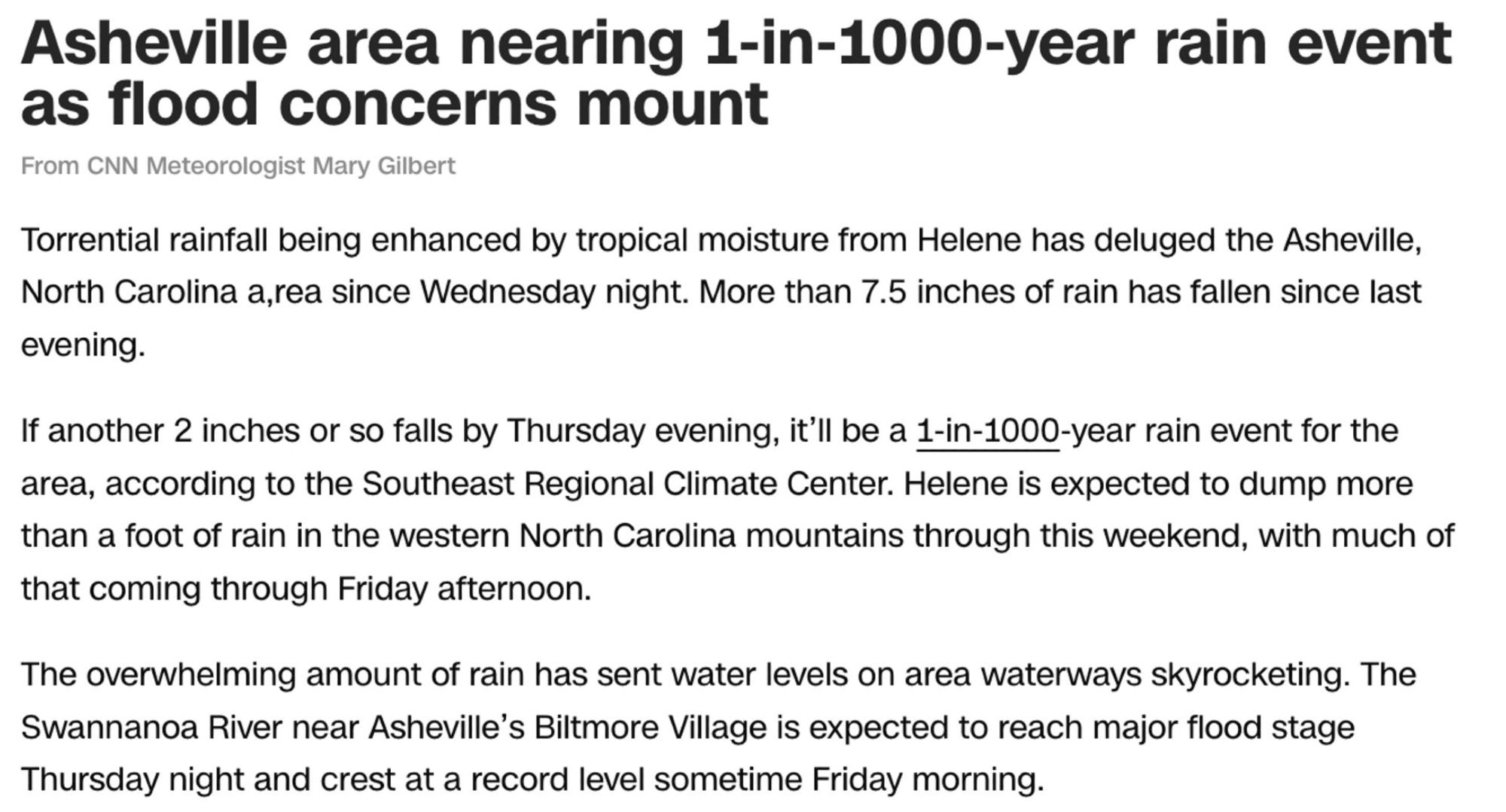 Asheville area nearing 1-in-1000-year rain event as flood concerns mount

From CNN Meteorologist Mary Gilbert

Torrential rainfall being enhanced by tropical moisture from Helene has deluged the Asheville, North Carolina area since Wednesday night. More than 7.5 inches of rain has fallen since last evening.

If another 2 inches or so falls by Thursday evening, it’ll be a 1-in-1000-year rain event for the area, according to the Southeast Regional Climate Center. Helene is expected to dump more than a foot of rain in the western North Carolina mountains through this weekend, with much of that coming through Friday afternoon.

The overwhelming amount of rain has sent water levels on area waterways skyrocketing. The Swannanoa River near Asheville’s Biltmore Village is expected to reach major flood stage Thursday night and crest at a record level sometime Friday morning.