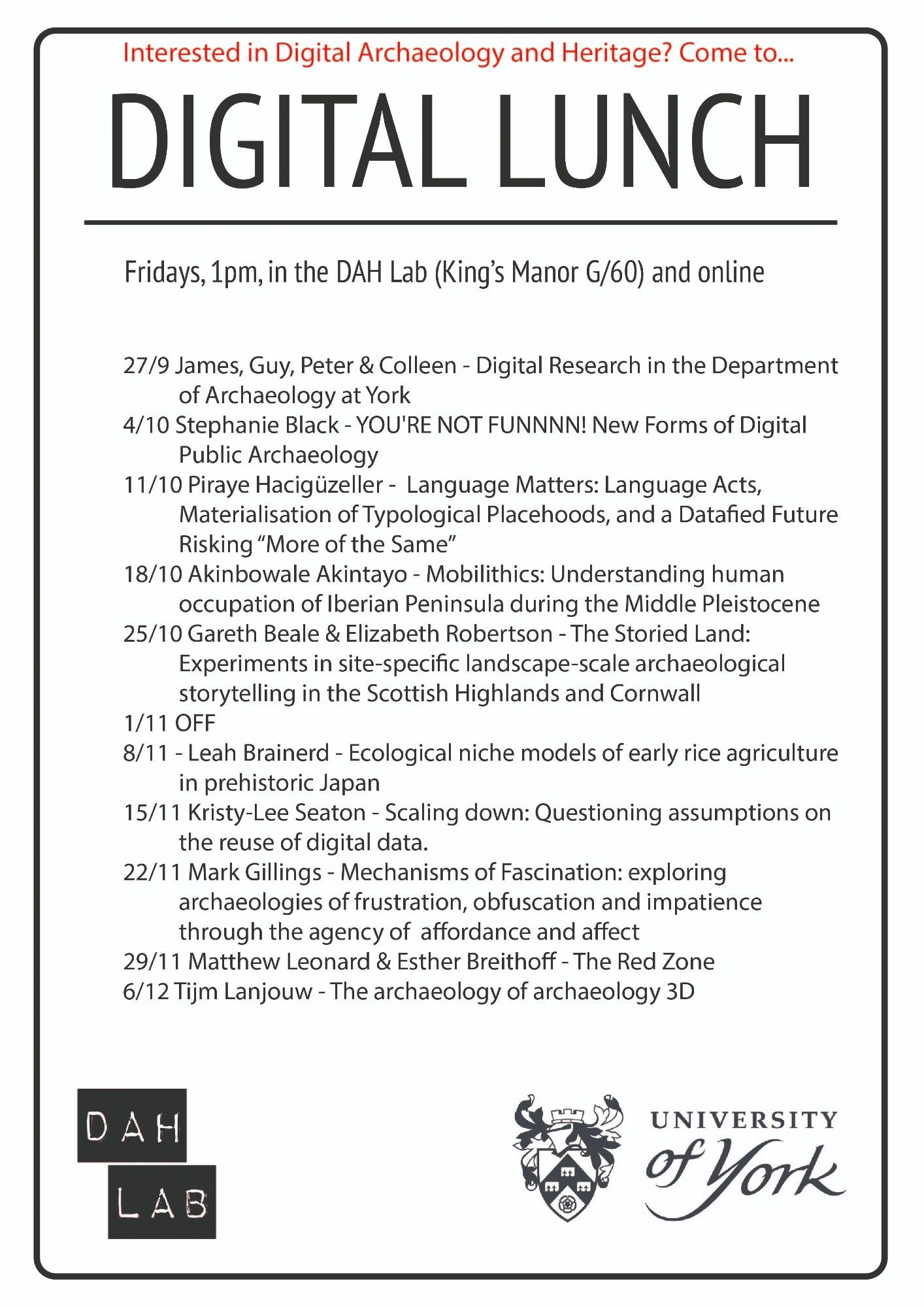 27/9 James, Guy, Peter & Colleen - Digital Research in the Department of Archaeology at York
4/10 Stephanie Black - YOU'RE NOT FUNNNN! New Forms of Digital Public Archaeology
11/10 Piraye Hacigüzeller -  Language Matters: Language Acts, Materialisation of Typological Placehoods, and a Datafied Future Risking “More of the Same”
18/10 Akinbowale Akintayo - Mobilithics: Understanding human occupation of Iberian Peninsula during the Middle Pleistocene
25/10 Gareth Beale & Elizabeth Robertson - The Storied Land: Experiments in site-specific landscape-scale archaeological storytelling in the Scottish Highlands and Cornwall
1/11 OFF 
8/11 - Leah Brainerd - Ecological niche models of early rice agriculture in prehistoric Japan
15/11 Kristy-Lee Seaton - Scaling down: Questioning assumptions on the reuse of digital data.
22/11 Mark Gillings - Mechanisms of Fascination: exploring archaeologies of frustration, obfuscation and impatience through the agency of  affordance and affect
29/11 - Matthew