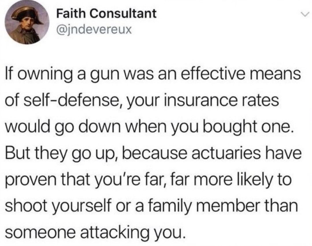 If owning a gun was an effective means of self-defense, your insurance rates would go down when you bought one. But they go up, because actuaries have proven that you're far, far more likely to shoot yourself or a family member than someone attacking you.