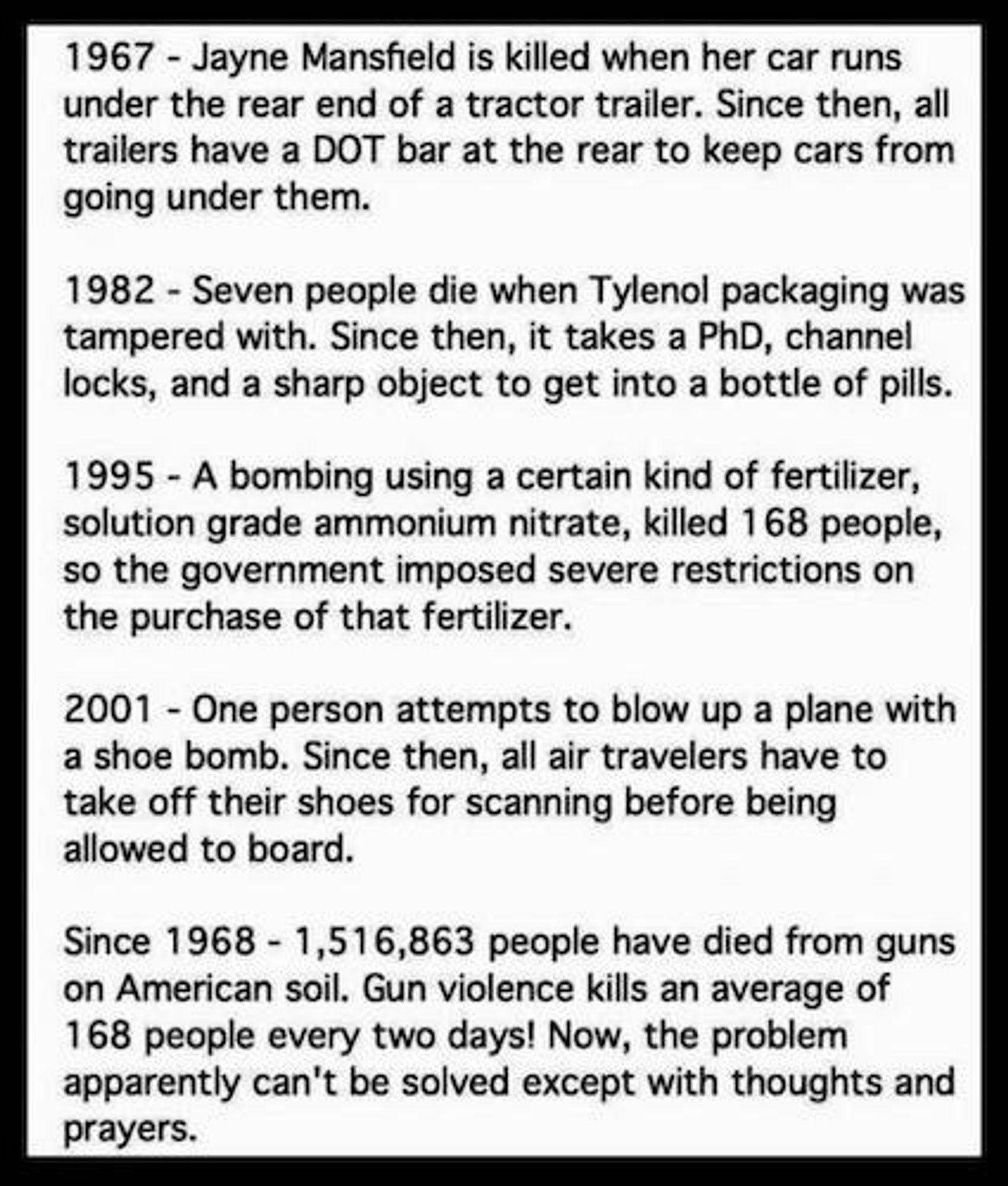 1967 - Jayne Mansfield is killed when her car runs under the rear end of a tractor trailer. Since then, all trailers have a DOT bar at the rear to keep cars from going under them.

1982 - Seven people die when Tylenol packaging was tampered with. Since then, it takes a PhD, channel locks, and a sharp object to get into a bottle of pills.

1995 - A bombing using a certain kind of fertilizer, solution grade ammonium nitrate, killed 168 people, so the government imposed severe restrictions on the purchase of that fertilizer.

2001 - One person attempts to blow up a plan with a shoe bomb. Since then, all air travelers have to take off their shoes for scanning before being allowed to board.

Since 1968 - 1,516,863 people have died from guns on American soil. Gun violence kills an average of 168 people every two days! Now, the problem apparently can't be solved except with thoughts and prayers.