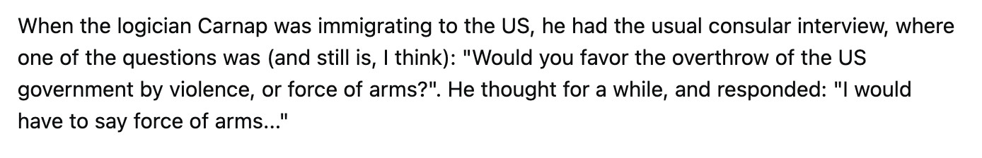 When the logician Carnap was immigrating to the US, he had the usual consular interview, where one of the questions was (and still is, I think): "Would you favor the overthrow of the US government by violence, or force of arms?". He thought for a while, and responded: "I would have to say force of arms..."