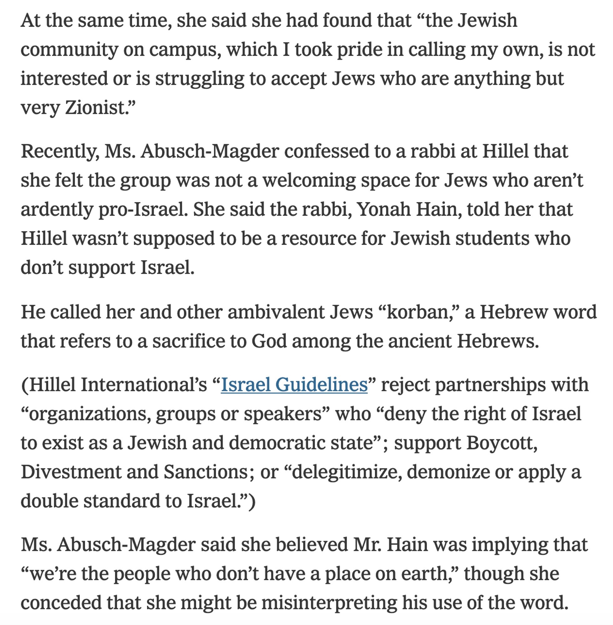 At the same time, she said she had found that “the Jewish community on campus, which I took pride in calling my own, is not interested or is struggling to accept Jews who are anything but very Zionist.”

Recently, Ms. Abusch-Magder confessed to a rabbi at Hillel that she felt the group was not a welcoming space for Jews who aren’t ardently pro-Israel. She said the rabbi, Yonah Hain, told her that Hillel wasn’t supposed to be a resource for Jewish students who don’t support Israel.

He called her and other ambivalent Jews “korban,” a Hebrew word that refers to a sacrifice to God among the ancient Hebrews.

(Hillel International’s “Israel Guidelines” [snip])

Ms. Abusch-Magder said she believed Mr. Hain was implying that “we’re the people who don’t have a place on earth," though she conded that she might be misinterpreting his use of the word.