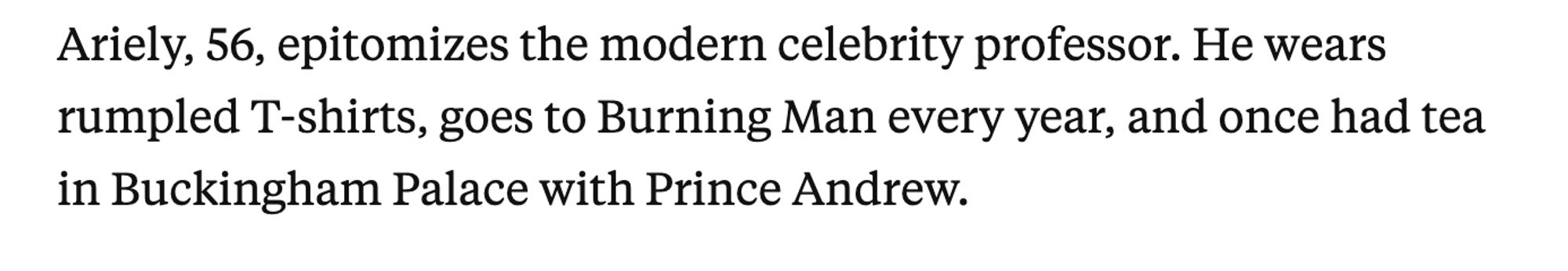 Ariely, 56, epitomizes the modern celebrity professor. He wears rumpled T-shirts, goes to Burning Man every year, and once had tea in Buckingham Palace with Prince Andrew.