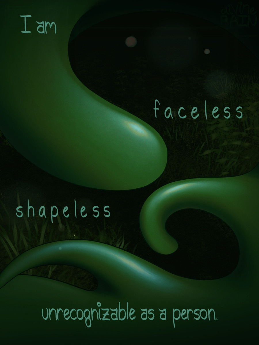 TEXT: I am faceless, shapeless, unrecognizable as a person

Art shows Ollie as an amorphous, formless slime, seemingly gazing curiously at the camera. They are in a darkly lit area, plants indicating it is a more wild area.