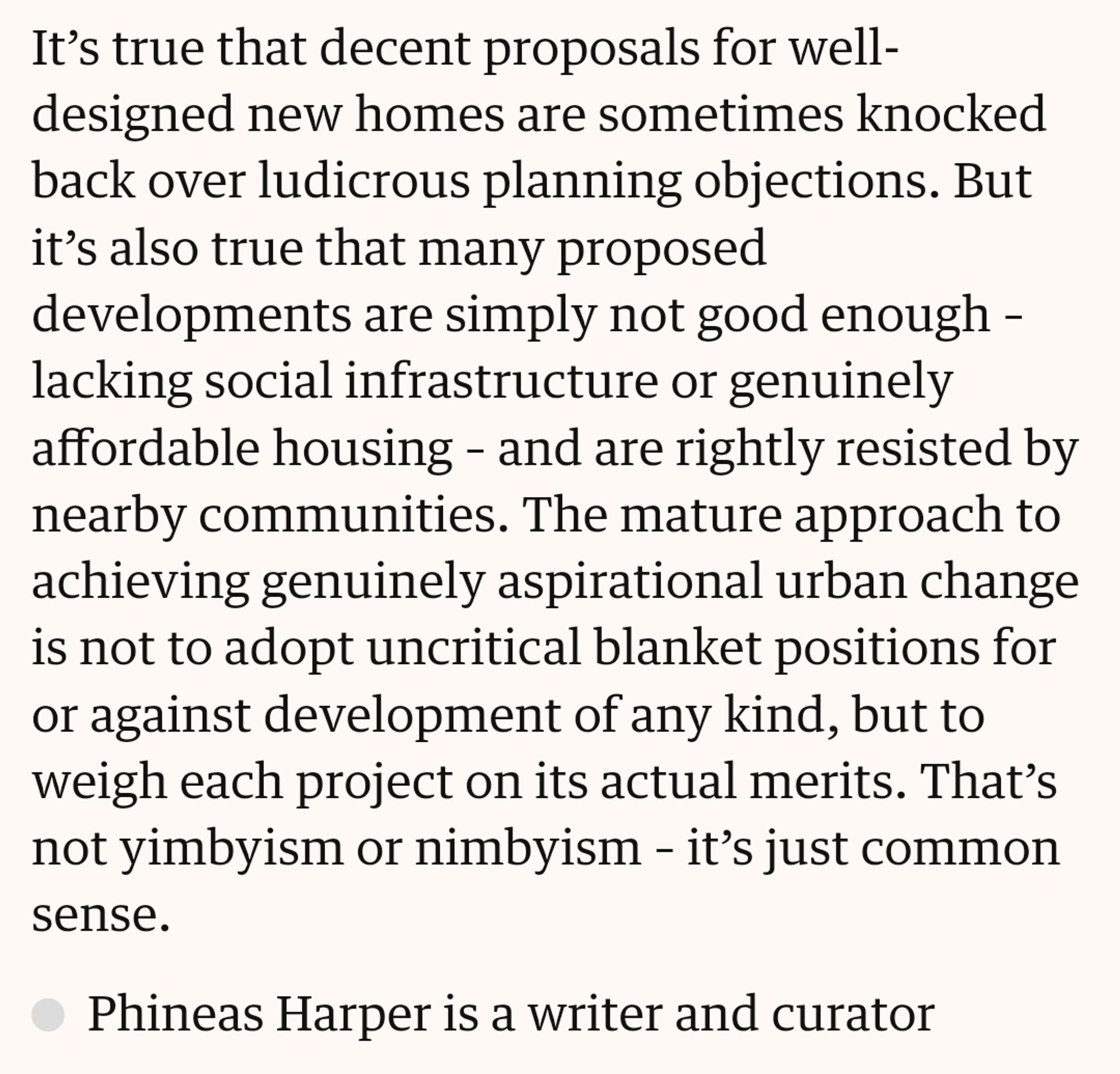 It’s true that decent proposals for well-designed new homes are sometimes knocked back over ludicrous planning objections. But it’s also true that many proposed developments are simply not good enough – lacking social infrastructure or genuinely affordable housing – and are rightly resisted by nearby communities. The mature approach to achieving genuinely aspirational urban change is not to adopt uncritical blanket positions for or against development of any kind, but to weigh each project on its actual merits. That’s not yimbyism or nimbyism – it’s just common sense.

Phineas Harper is a writer and curator