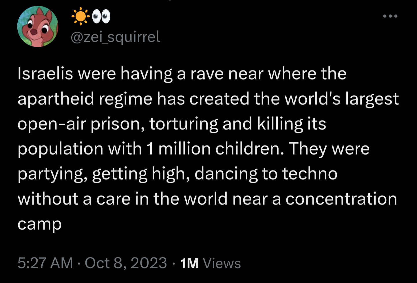 "Israelis were having a rave near where the apartheid regime has created the world's largest open-air prison, torturing and killing its population with 1 million children. They were partying, getting high, dancing to techno without a care in the world near a concentration camp"

https://x.com/zei_squirrel/status/1710950023385481333?s=20