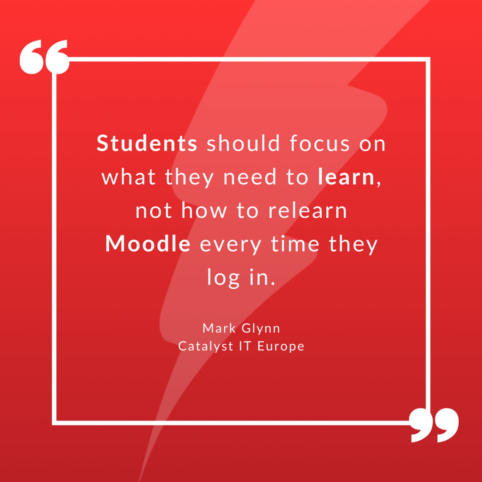 Quote by Mark Glynn, Catalyst IT Europe - "Students should focus on what they need to learn, not how to relearn Moodle every time they log in."