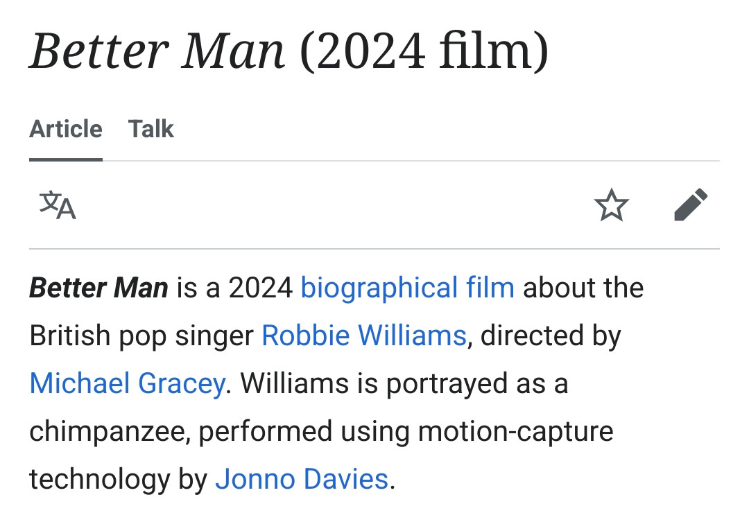 Better Man is a 2024 biographical film about the British pop singer Robbie Williams, directed by Michael Gracey. Williams is portrayed as a chimpanzee, performed using motion-capture technology by Jonno Davies.