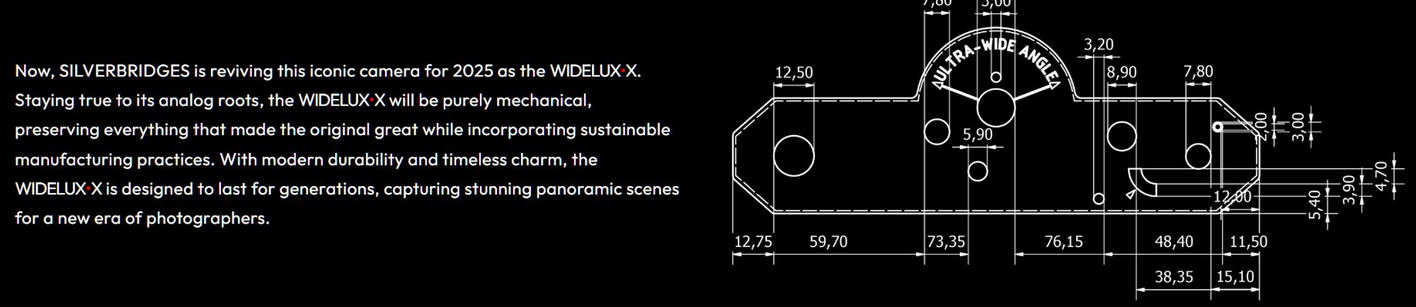 Now, SILVERBRIDGES is reviving this iconic camera for 2025 as the WIDELUX•X. Staying true to its analog roots, the WIDELUX•X will be purely mechanical, preserving everything that made the original great while incorporating sustainable manufacturing practices. With modern durability and timeless charm, the WIDELUX•X is designed to last for generations, capturing stunning panoramic scenes for a new era of photographers.