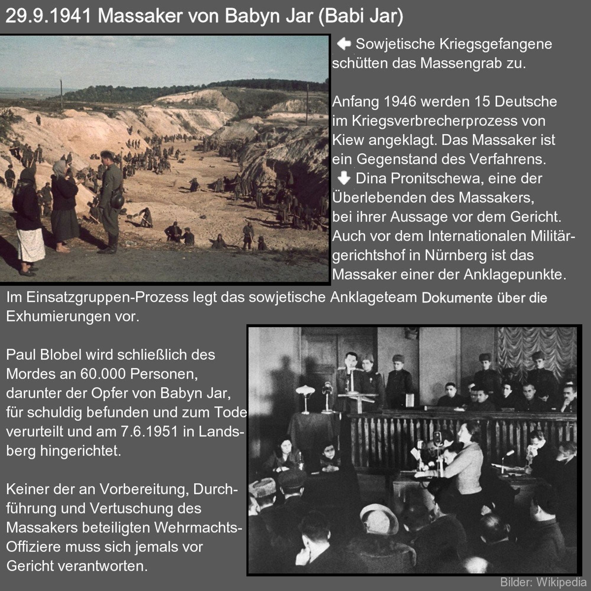 Textkachel mit Fotos. 
Anfang 1946 werden 15 Deutsche im Kriegsverbrecherprozess von Kiew angeklagt. Das Massaker ist ein Gegenstand des Verfahrens. Auch vor dem Internationalen Militärgerichtshof in Nürnberg ist das Massaker einer der Anklagepunkte. Im Einsatzgruppen-Prozess legt das sowjetische Anklageteam Dokumente über die Exhumierung vor. Paul Blobel wird schließlich des Mordes an 60.000 Personen, darunter der Opfer von Babyn Jar, für schuldig befunden und zum Tode verurteilt und am 7.6.1951 in Landsberg hingerichtet. Keiner der an Vorbereitung, Durchführung und Vertuschung des Massakers beteiligten Wehrmachts-Offiziere muss sich jemals vor Gericht verantworten. 

Foto links: Sowjetische Kriegsgefangene schütten Massengrab zu. 
Foto unten: Dina Pronitschewa, eine der Überlebenden des Massakers, bei ihrer Aussage vor dem Gericht.