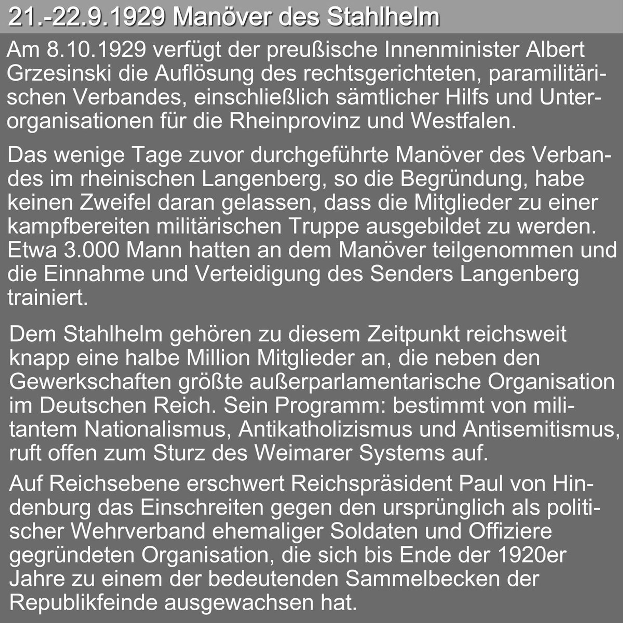 Textkachel: 21.-22.9.1929 Manöver des Stahlhelm Am 8.10.1929 verfügt der preußische Innenminister Albert Grzesinski die Auflösung des rechtsgerichteten, paramilitärischen Verbandes, einschließlich sämtlicher Hilfs und Unterorganisationen für die Rheinprovinz und Westfalen. Das wenige Tage zuvor durchgeführte Manöver des Verbandes im rheinischen Langenberg, so die Begründung, habe keinen Zweifel daran gelassen, dass die Mitglieder zu einer kampfbereiten militärischen Truppe ausgebildet zu werden. Etwa 3.000 Mann hatten an dem Manöver teilgenommen und die Einnahme und Verteidigung des Senders Langenberg trainiert. 
Dem Stahlhelm gehören zu diesem Zeitpunkt reichsweit knapp eine halbe Million Mitglieder an, die neben den Gewerkschaften größte außerparlamentarische Organisation im Deutschen Reich. Sein Programm: bestimmt von militantem Nationalismus, Antikatholizismus und Antisemitismus, ruft offen zum Sturz des Weimarer Systems auf.