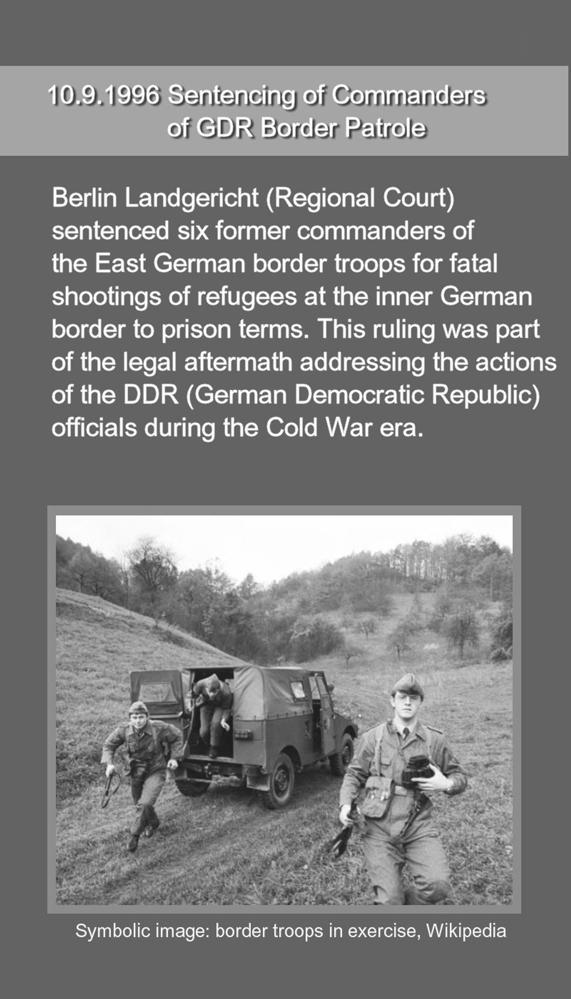 10.9.1996 Sentencing of Commanders of GDR Border Patrole. Berlin Landgericht (Regional Court)  sentenced six former commanders of  the East German border troops for fatal  shootings of refugees at the inner German  border to prison terms. This ruling was part  of the legal aftermath addressing the actions  of the DDR (German Democratic Republic)  officials during the Cold War era. 
Bottom: photo of border tropps in exercise