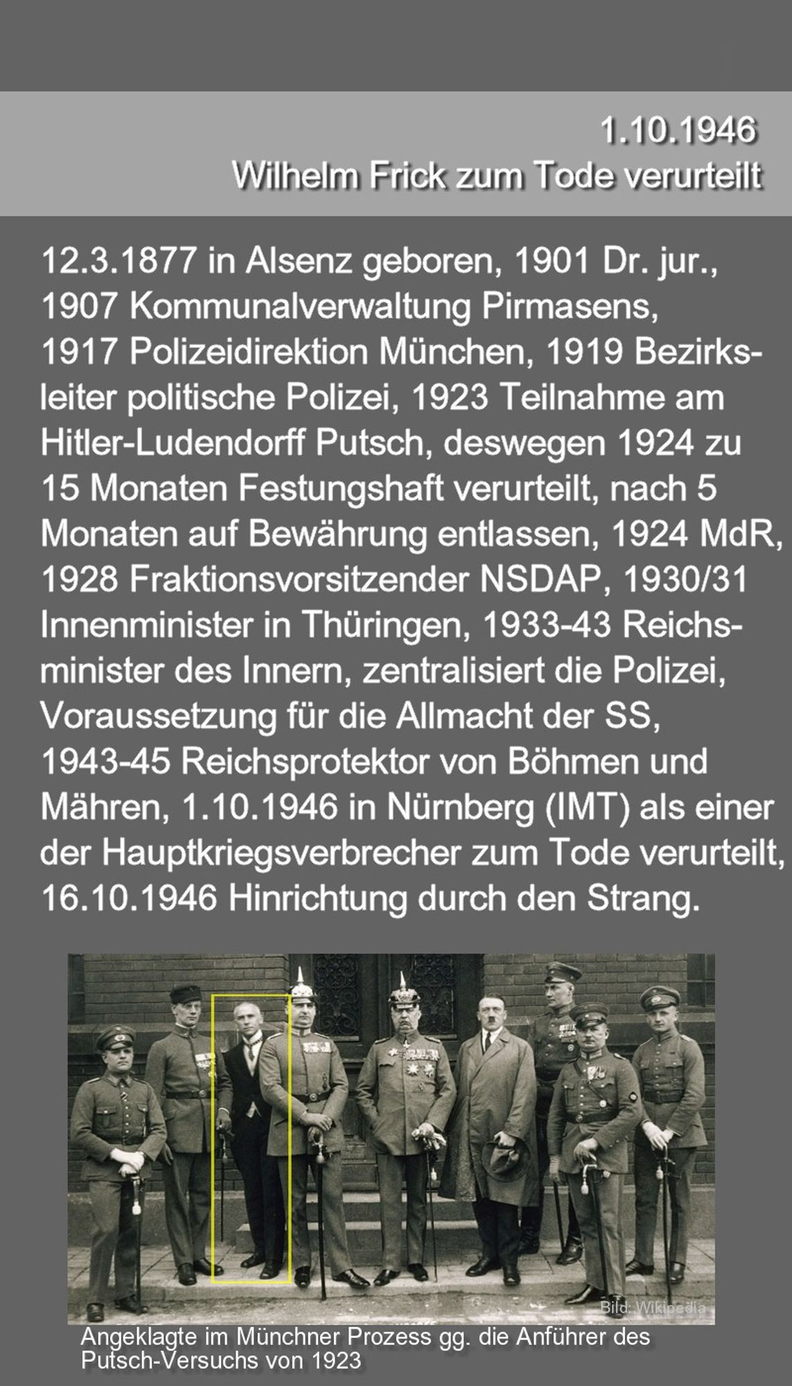 1.10.1946 Wilhelm Frick in Nürnberg (IMT) als einer der Hauptkriegsverbrecher zum Tode verurteilt, geb. 12.3.1877 in Alsenz, 1901 Dr. jur., 1907 Kommunalverwaltung Pirmasens, 1917 Polizeidirektion München, 1919 Leiter der politischen Polizei, 1923 Teilnahme am Hitler-Ludendorff Putsch, 1924 zu 15 Monate Festungshaft verurteilt, nach 5 Monaten auf Bewährung entlassen, 1924 MdR, 1928 Fraktionsvorsitzender  NSDAP 1930/31 Innenminister in Thüringen, 1933–43 Reichsminister des Innern, zentralisiert die Polizei, Voraussetzung für die Allmacht der SS, 1943–45 Reichsprotektor von Böhmen und Mähren, 16.10.1946 Hinrichtung durch den Strang.