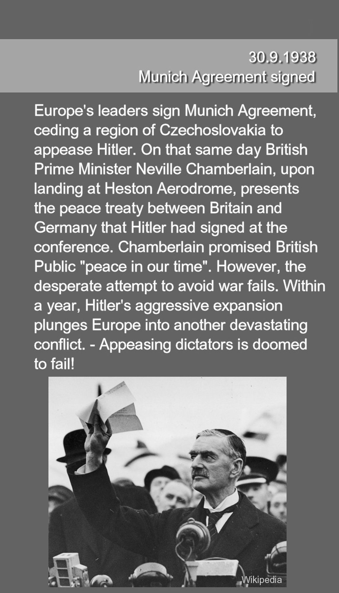 Europe's leaders sign Munich Agreement, 
ceding a region of Czechoslovakia to 
appease Hitler. On that same day British 
Prime Minister Neville Chamberlain, upon 
landing at Heston Aerodrome, presents
the peace treaty between Britain and 
Germany that Hitler had signed at the 
conference. Chamberlain promised British
Public "peace in our time". However, the 
desperate attempt to avoid war fails. Within 
a year, Hitler's aggressive expansion 
plunges Europe into another devastating 
conflict. - Appeasing dictators is doomed
to fail!
Bottom: Chamberlain presenting contract upon arrival in Britain 30.9.1938