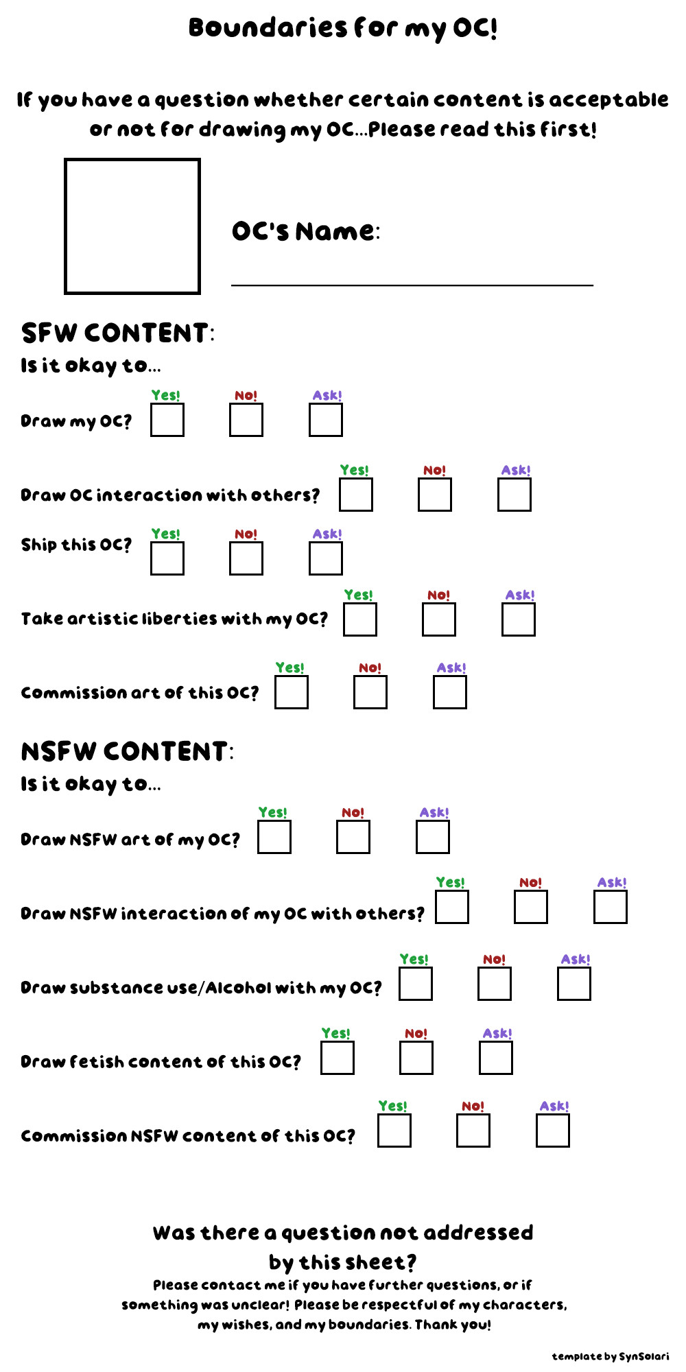 A sheet to express boundaries when drawing one's OC. Questions include:

SFW CONTENT: Is it okay to...
Draw my OC?
Draw OC interaction with others?
Ship this OC?
Take artistic liberties with my OC?
Commission art of this OC?

NSFW CONTENT:Is it okay to...
Draw NSFW art of my OC?
Draw NSFW interaction of my OC with others?
Draw substance use/alcohol with my OC?
Draw fetish content of this OC?
Commission NSFW content of this OC?