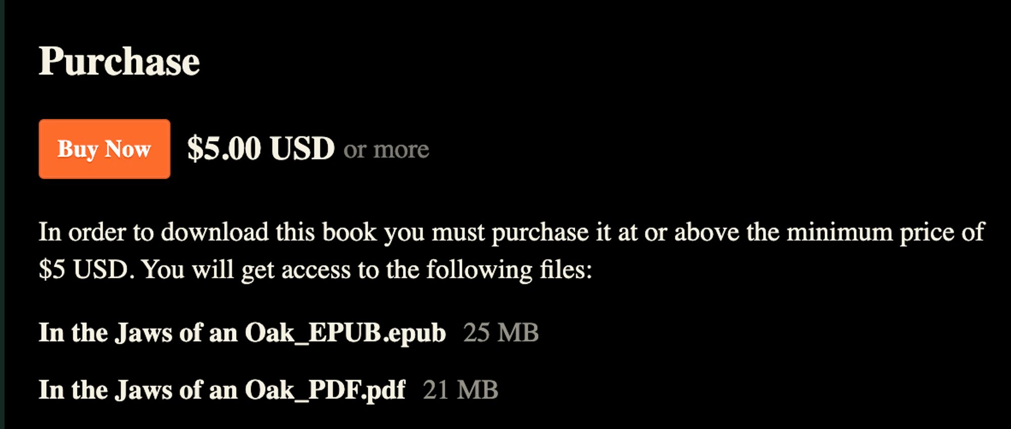 screen shot of itch.io listing:

Purchase

Buy Now $5.00 USD or more

In order to download this book you must purchase it at or above the minimum price of $5 USD. You will get access to the following files:

In the Jaws of an Oak_EPUB.epub 25 MB
In the Jaws of an Oak_PDF.pdf 21 MB