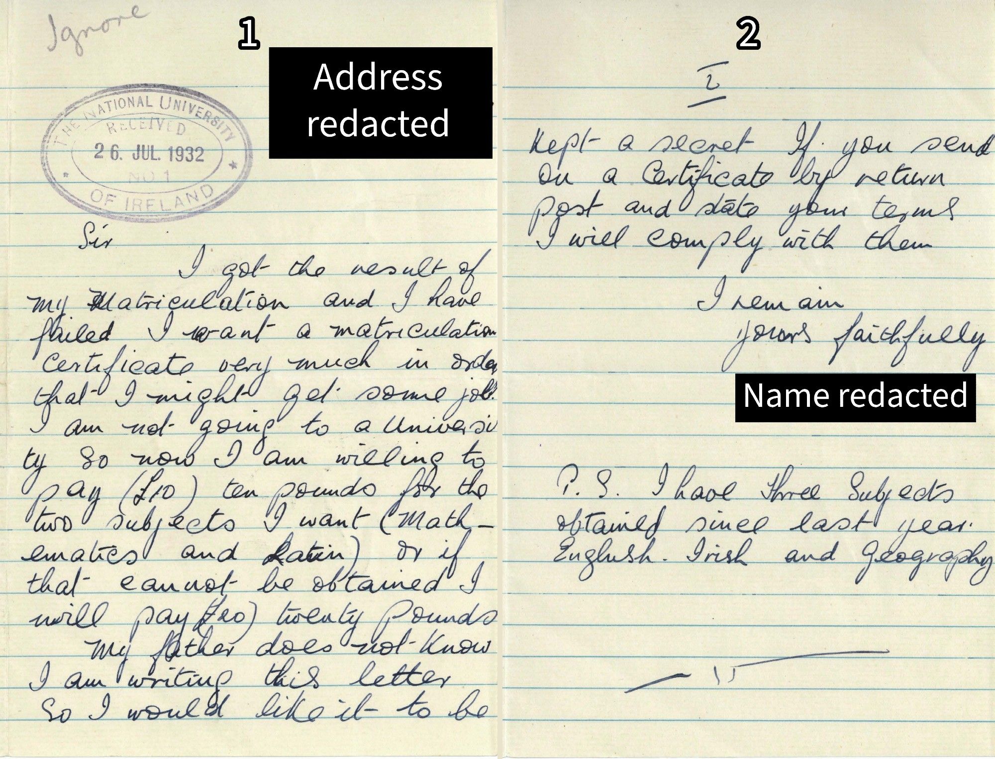 A letter dated 26 July 1932. The address is redacted. It reads "Sir, I got the result of my matriculation and I have failed. I want a matriculation certificate very much in order that I might get some job. I am not going to a University so I am willing to pay (£10) ten pounds for the two subjects I want (Mathematics and Latin) or if that cannot be obtained I will pay (£20) twenty pounds. My father does not know I am writing this letter so I would like it to remain a secret. If you send on a certificate by return and state your terms I will comply with them. I remain, yours faithfully, [redacted name]. P.S. I have three subjects obtained since last year: English, Irish and Geography." On the top right is written, by NUI, "Ignore".