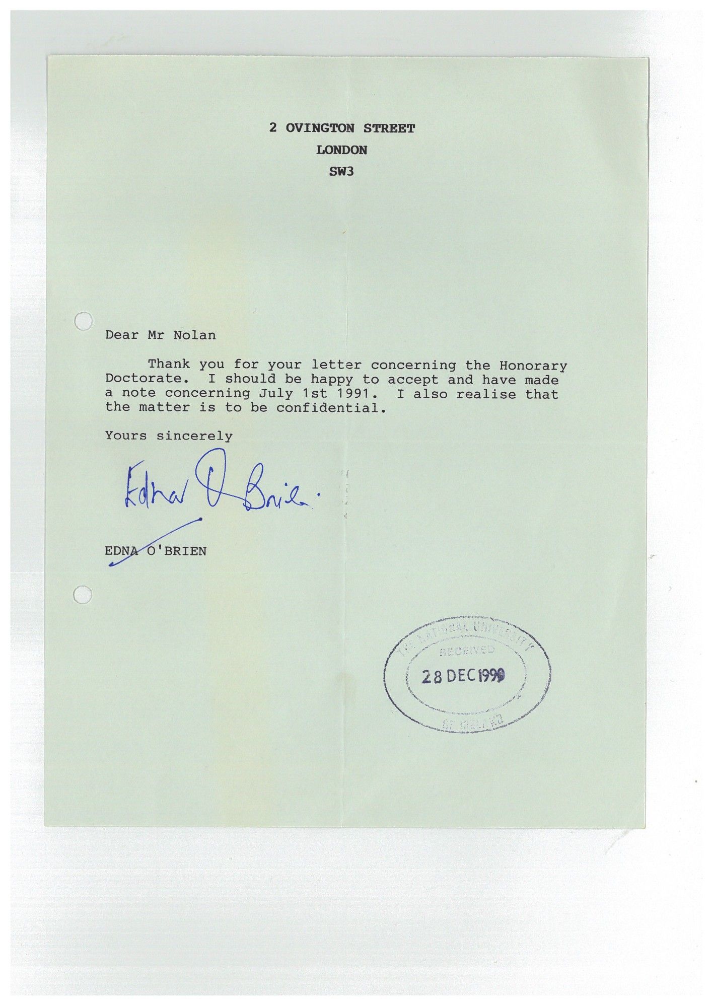 A letter, headed: 2 Ovington Street, London, SW3. 

"Dear Mr Nolan,

Thank you for your letter concerning the Honorary Doctorate. I should be happy to accept and have made a note concerning July 1st 1991. I also realise that the matter is to be confidential.

Yours sincerely,

Edna O'Brien". 

Stamped received on 28 Dec 1990.