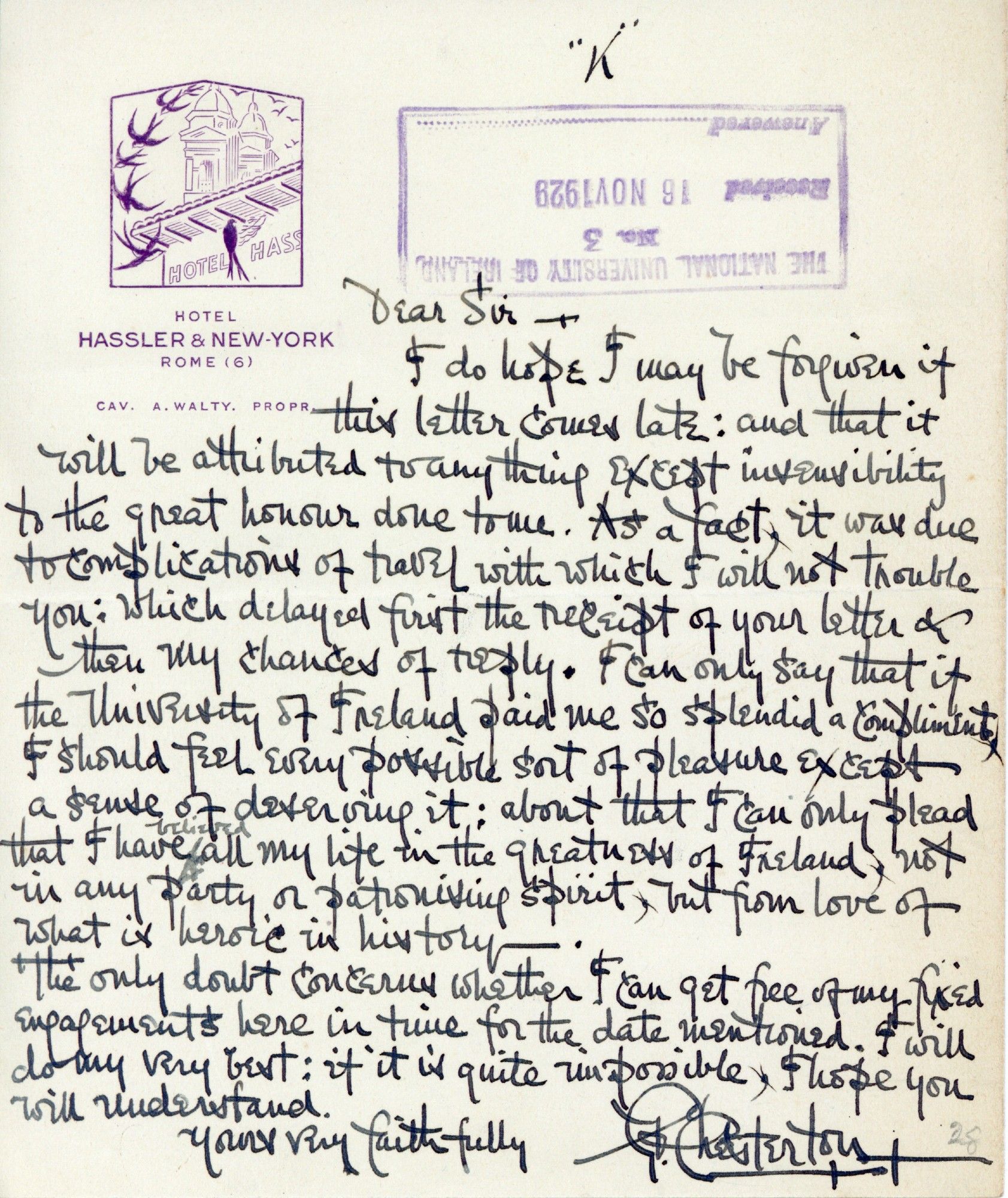 A letter, dated November 1929, from GK Chesterton to NUI, written in his very distinctive hand. It reads:

Dear Sir, I do hope I may be forgiven if this letter comes late; and that it will be attributed to anything except insensibility to the great honour done to me. As a fact, it was due to complications of travel with which I will not trouble you; which delayed first the receipt of your letter and then my chance of reply. I can only say that if the University of Ireland paid me so splendid a compliment I should feel every possible kind of pleasure except a cause of deserving it; about that I can only please that I have believed all my life in the greatness of Ireland, not in any party or patronising spirit but from love of what is heroic in history. The only doubt concerns whether I can get free of my fixed engagements here in time for the date mentioned. I will do my very best; if it is quite impossible, I hope you will understand. Yours very faithfully, GK Chesterton."