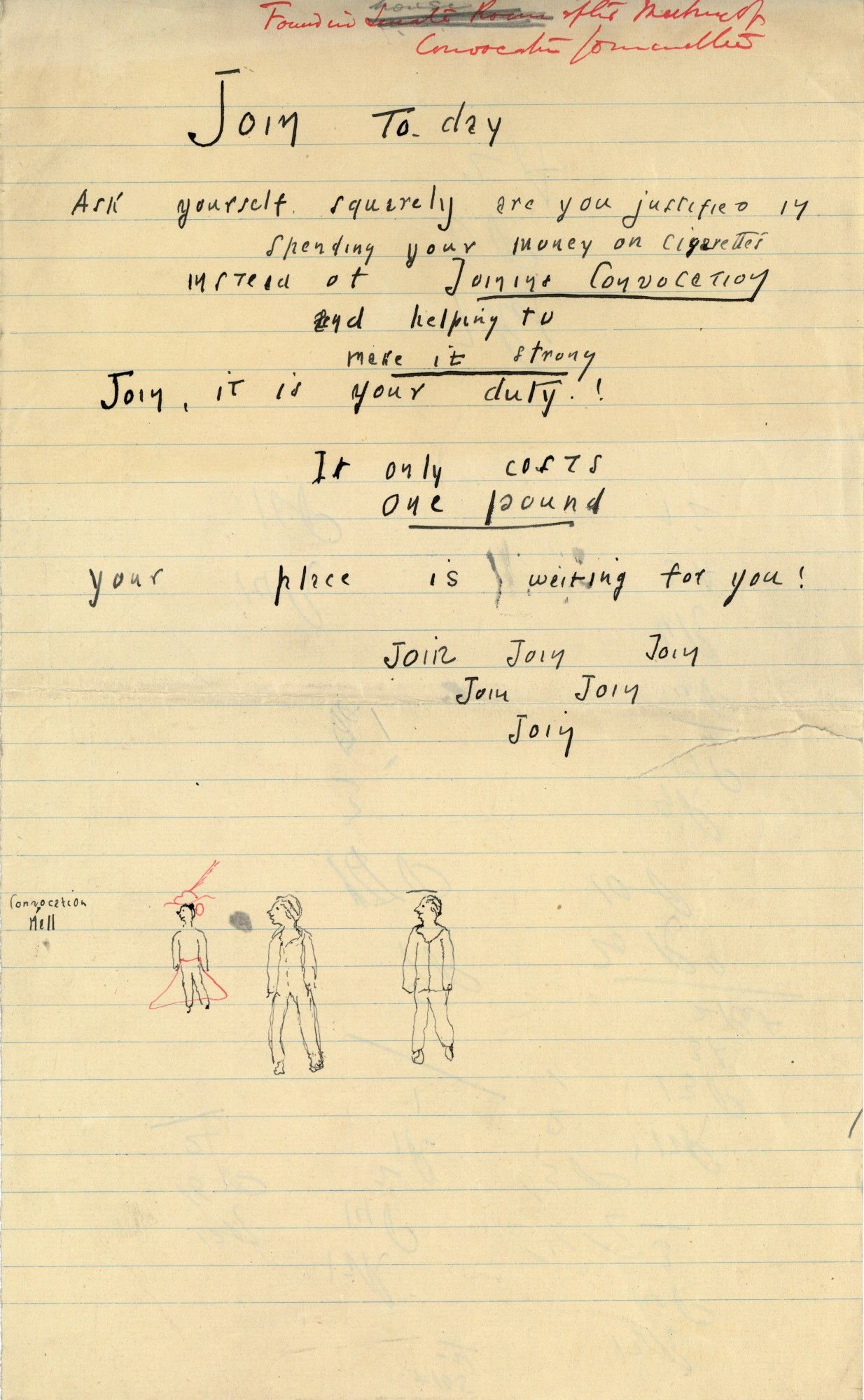 Yellowed paper with doodles, which read:

(Heading in red pen, added after the fact: Found in house after meeting of [illegible])

Join to-day

Ask yourself squarely are you justified in spending your money on cigarettes instead of Joining Convocation and helping to make it strong?

Join, it is your duty!

It only costs one pound.

Your place is waiting for you!

Join Join Join
    Join Join
         Join

Drawing of three people and small writing reading "convocation hall".