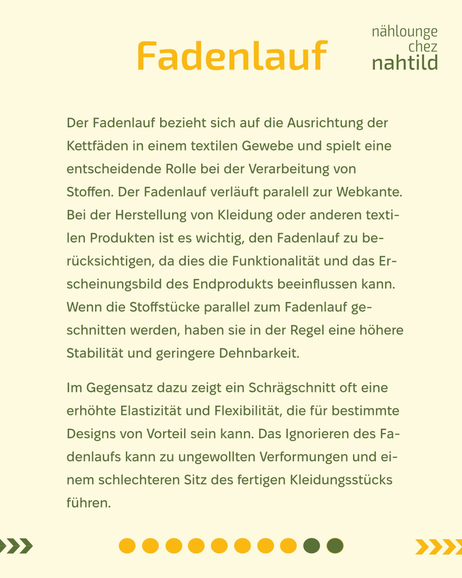 Fadenlauf
Der Fadenlauf bezieht sich auf die Ausrichtung der Kettfäden in einem textilen Gewebe und spielt eine entscheidende Rolle bei der Verarbeitung von Stoffen. Der Fadenlauf verläuft paralell zur Webkante. Bei der Herstellung von Kleidung oder anderen textilen Produkten ist es wichtig, den Fadenlauf zu berücksichtigen, da dies die Funktionalität und das Erscheinungsbild des Endprodukts beeinflussen kann. Wenn die Stoffstücke parallel zum Fadenlauf geschnitten werden, haben sie in der Regel eine höhere Stabilität und geringere Dehnbarkeit. 
Im Gegensatz dazu zeigt ein Schrägschnitt oft eine erhöhte Elastizität und Flexibilität, die für bestimmte Designs von Vorteil sein kann. Das Ignorieren des Fadenlaufs kann zu ungewollten Verformungen und einem schlechteren Sitz des fertigen Kleidungsstücks führen.