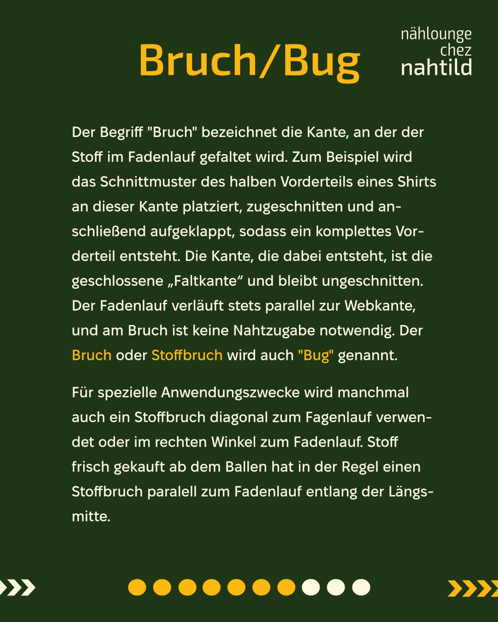 Bruch/Bug
Der Begriff "Bruch" bezeichnet die Kante, an der der Stoff im Fadenlauf gefaltet wird. Zum Beispiel wird das Schnittmuster des halben Vorderteils eines Shirts an dieser Kante platziert, zugeschnitten und anschließend aufgeklappt, sodass ein komplettes Vorderteil entsteht. Die Kante, die dabei entsteht, ist die geschlossene „Faltkante“ und bleibt ungeschnitten. Der Fadenlauf verläuft stets parallel zur Webkante, und am Bruch ist keine Nahtzugabe notwendig. Der Bruch oder Stoffbruch wird auch "Bug" genannt. 
Für spezielle Anwendungszwecke wird manchmal auch ein Stoffbruch diagonal zum Fagenlauf verwendet oder im rechten Winkel zum Fadenlauf. Stoff frisch gekauft ab dem Ballen hat in der Regel einen Stoffbruch paralell zum Fadenlauf entlang der Längsmitte.