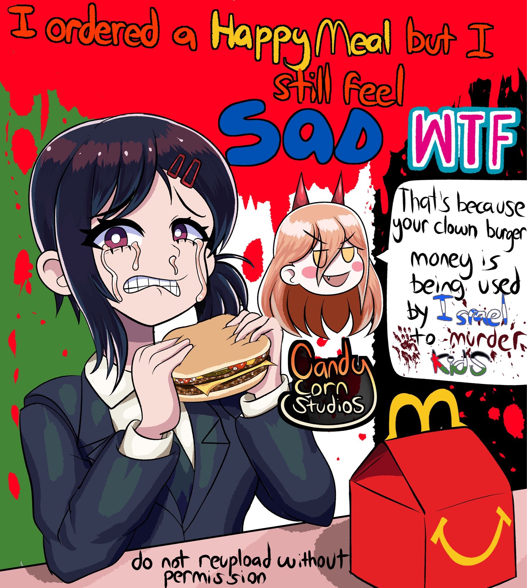 Alt text: Kobeni from Chainsaw Man holding a double cheeseburger and saying “I ordered a Happy Meal but I still feel SAD? wtf”

Next to her is Power from Chainsaw Man saying “that’s because your clown burger money is being used by Israel to murder kids”

Background is a Palestinian flag but with the Red part of the flag being blood dripping. This symbolizes the tens of thousands of Palestinian civilians that were extinguished