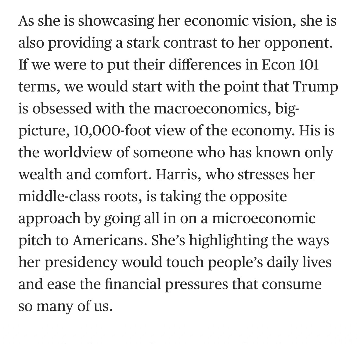 As she is showcasing her economic vision, she is also providing a stark contrast to her opponent.
If we were to put their differences in Econ 101 terms, we would start with the point that Trump is obsessed with the macroeconomics, big-picture, 10,000-foot view of the economy. His is the worldview of someone who has known only wealth and comfort. Harris, who stresses her middle-class roots, is taking the opposite approach by going all in on a microeconomic pitch to Americans. She's highlighting the ways her presidency would touch people's daily lives and ease the financial pressures that consume so many of us.