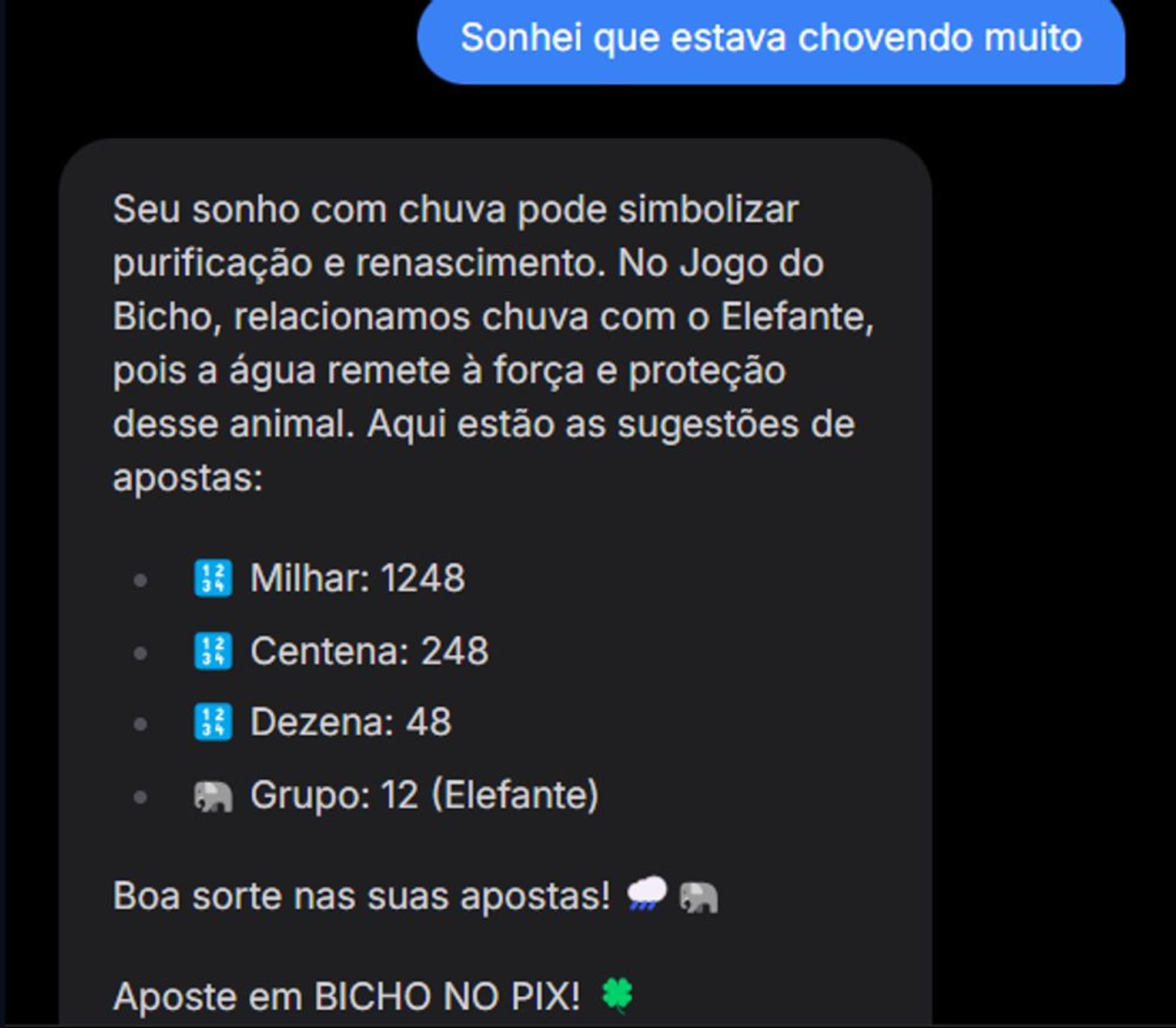 print do bate papo anterior
"Sonhei que estava chovendo muito"
"Seu sonho com chuva pode simbolizar purificação e renascimento. No Jogo do Bicho, relacionamos chuva com o Elefante, pois a água remete à força e proteção desse animal. Aqui estão as sugestões de apostas:

🔢 Milhar: 1248
🔢 Centena: 248
🔢 Dezena: 48
🐘 Grupo: 12 (Elefante)
Boa sorte nas suas apostas! 🌧️🐘

Aposte em BICHO NO PIX! 🍀 bichonopix.com/credito-pix"