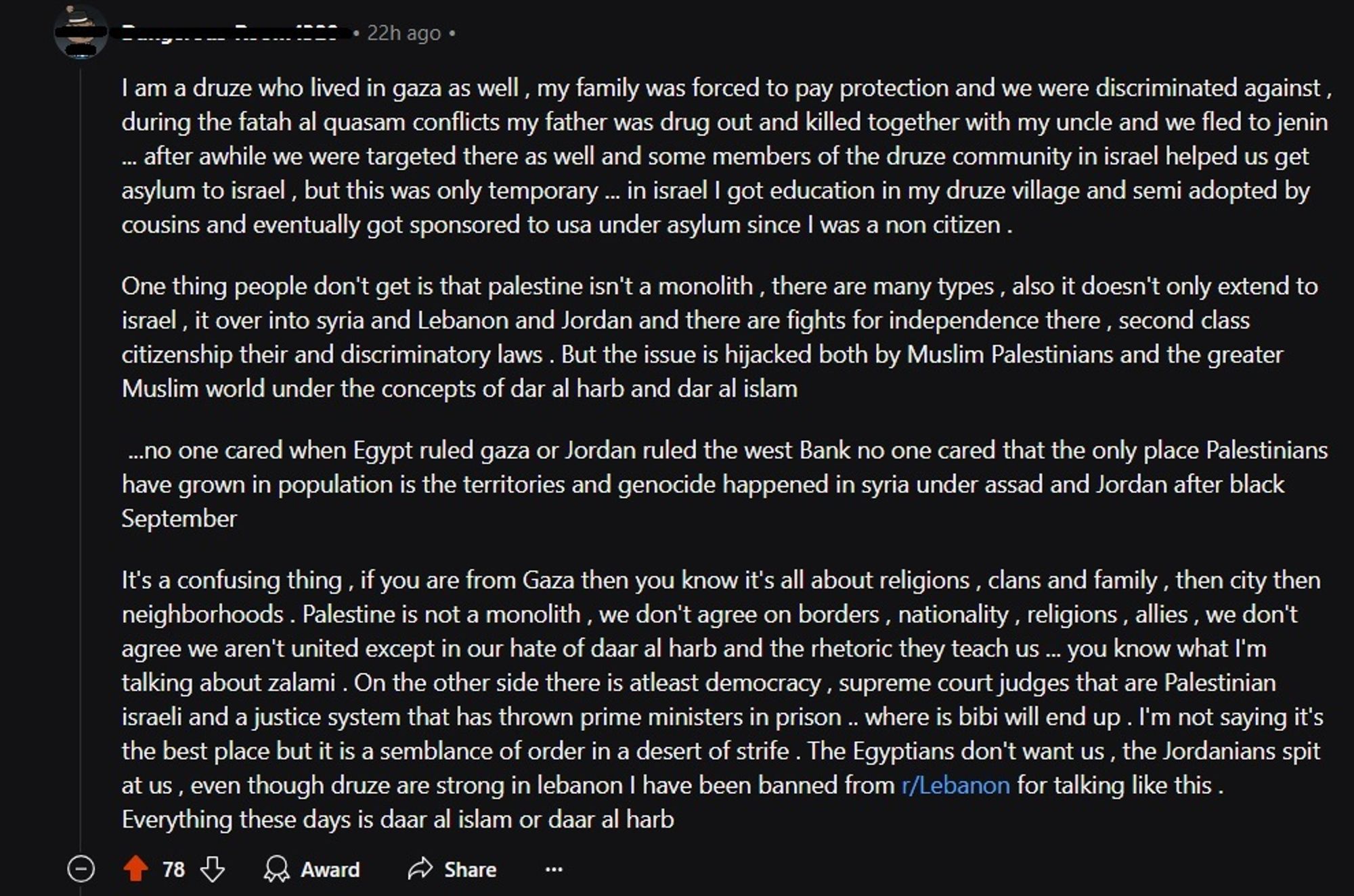 I am druze who lived in gaza as well, my family was forced to pay protection and we were discriminated against, during the fatah al quasam conflicts my father was drug and killed...