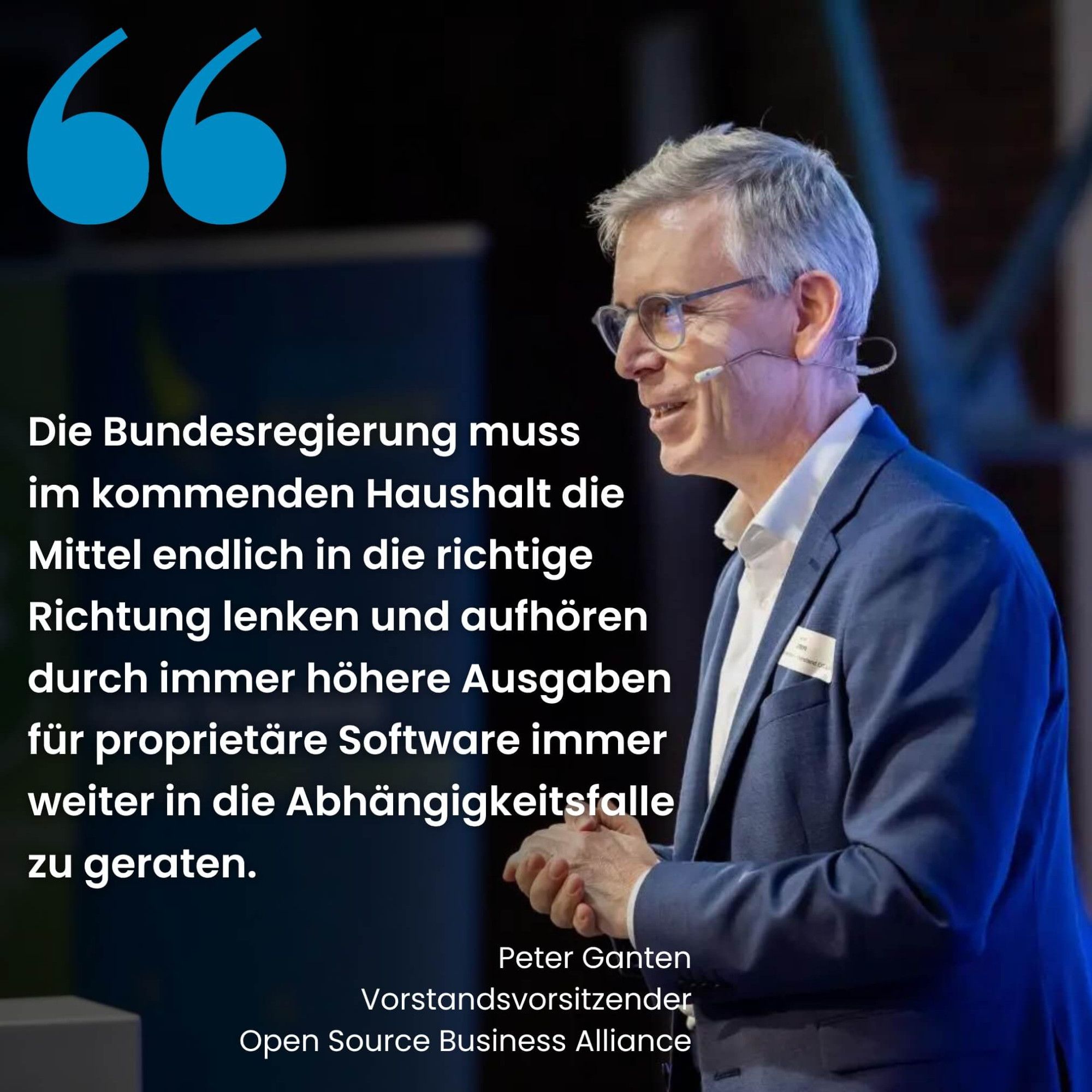 Sharepic mit Peter Ganten im Profil auf einer Bühne, der ein Headset trägt.

Darüber der Text "Die Bundesregierung muss im kommenden Haushalt die Mittel endlich in die richtige Richtung lenken und aufhören, durch immer höhere Ausgaben für proprietäre Software immer weiter in die Abhängigkeitsfalle zu geraten."

Darunter steht

Peter Ganten
Vorstandsvorsitzender
Open Source Business Alliance