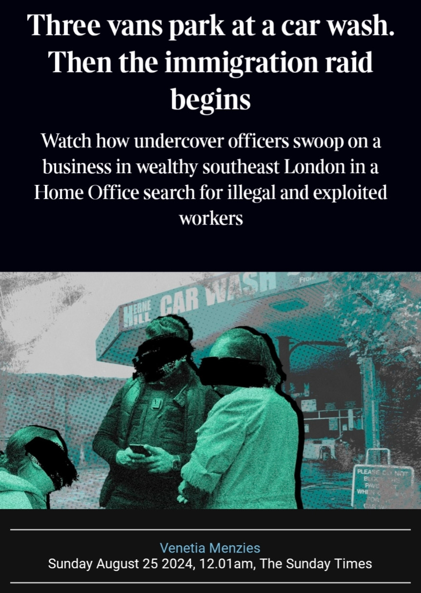 Three vans park at a car wash.

Then the immigration raid begins

Watch how undercover officers swoop on a business in wealthy southeast London in a Home Office search for illegal and exploited workers

THE CAR WASH

PLEASE CO NOT BLOCK PYVE WHE

Venetia Menzies

Sunday August 25 2024, 12.01am, The Sunday Times