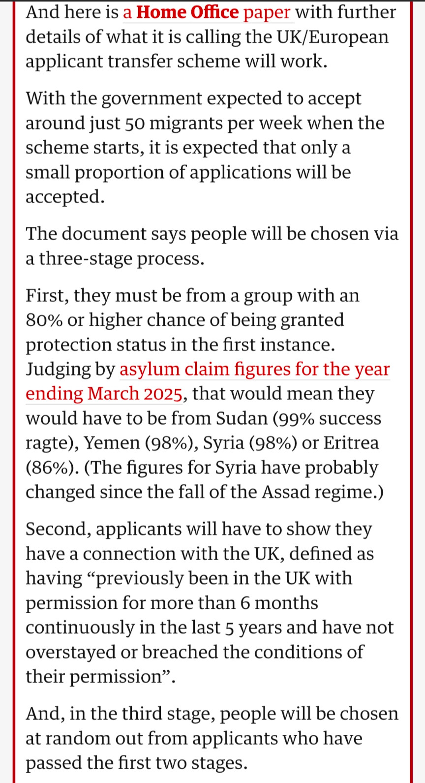 And here is a Home Office paper with further details of what it is calling the UK/European applicant transfer scheme will work.

With the government expected to accept around just 50 migrants per week when the scheme starts, it is expected that only a small proportion of applications will be accepted.

The document says people will be chosen via a three-stage process.

First, they must be from a group with an 80% or higher chance of being granted protection status in the first instance.

Judging by asylum claim figures for the year ending March 2025, that would mean they would have to be from Sudan (99% success ragte), Yemen (98%), Syria (98%) or Eritrea (86%). (The figures for Syria have probably changed since the fall of the Assad regime.)

Second, applicants will have to show they have a connection with the UK, defined as having "previously been in the UK with permission for more than 6 months continuously in the last 5 years and have not overstayed or breached the conditions of their permission".

And, in the third stage, people will be chosen at random out from applicants who have passed the first two stages.