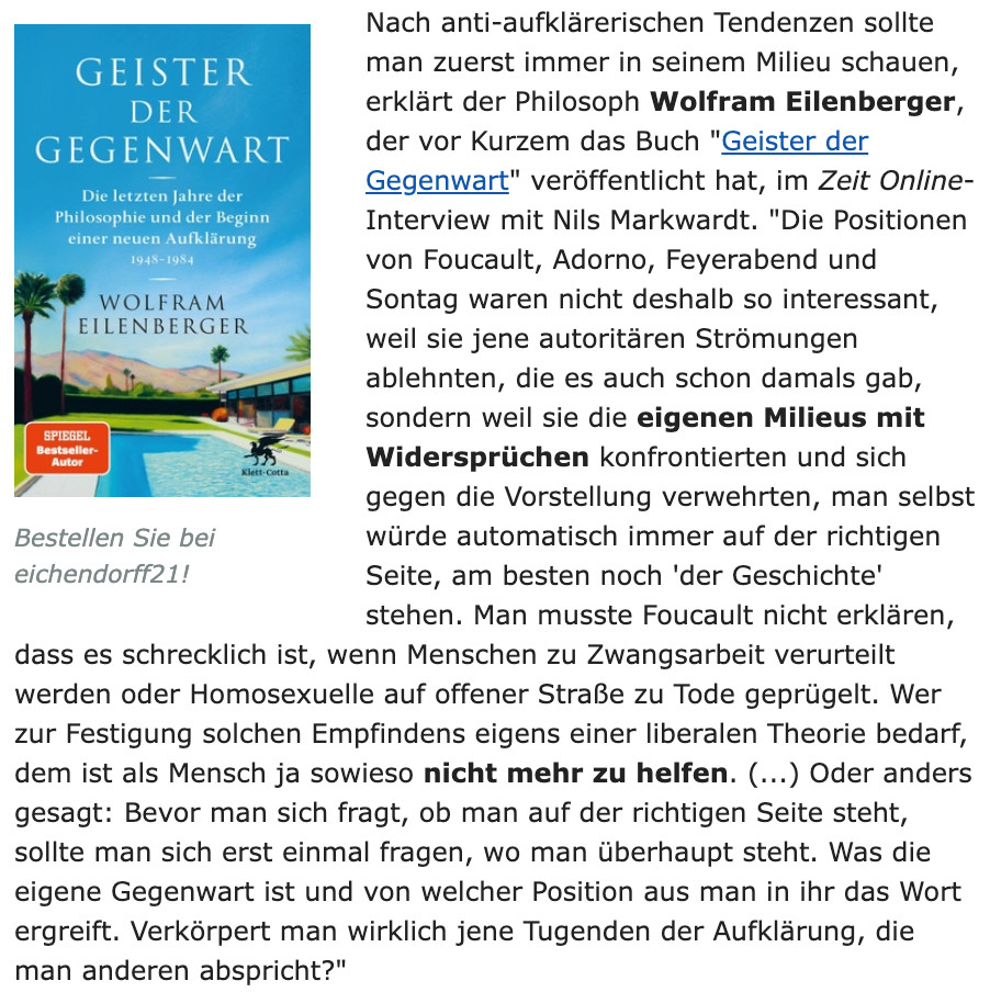 Nach anti-aufklärerischen Tendenzen sollte man zuerst immer in seinem Milieu schauen, erklärt der Philosoph Wolfram Eilenberger, der vor Kurzem das Buch "Geister der Gegenwart" veröffentlicht hat, im Zeit Online-Interview mit Nils Markwardt. "Die Positionen von Foucault, Adorno, Feyerabend und Sontag waren nicht deshalb so interessant, weil sie jene autoritären Strömungen ablehnten, die es auch schon damals gab, sondern weil sie die eigenen Milieus mit Widersprüchen konfrontierten und sich gegen die Vorstellung verwehrten, man selbst würde automatisch immer auf der richtigen Seite, am besten noch 'der Geschichte' stehen. Man musste Foucault nicht erklären, dass es schrecklich ist, wenn Menschen zu Zwangsarbeit verurteilt werden oder Homosexuelle auf offener Straße zu Tode geprügelt. Wer zur Festigung solchen Empfindens eigens einer liberalen Theorie bedarf, dem ist als Mensch ja sowieso nicht mehr zu helfen. (...) Oder anders gesagt: Bevor man sich fragt, ob man auf der richtigen Seite steht, sollte man sich erst einmal fragen, wo man überhaupt steht. Was die eigene Gegenwart ist und von welcher Position aus man in ihr das Wort ergreift. Verkörpert man wirklich jene Tugenden der Aufklärung, die man anderen abspricht?"