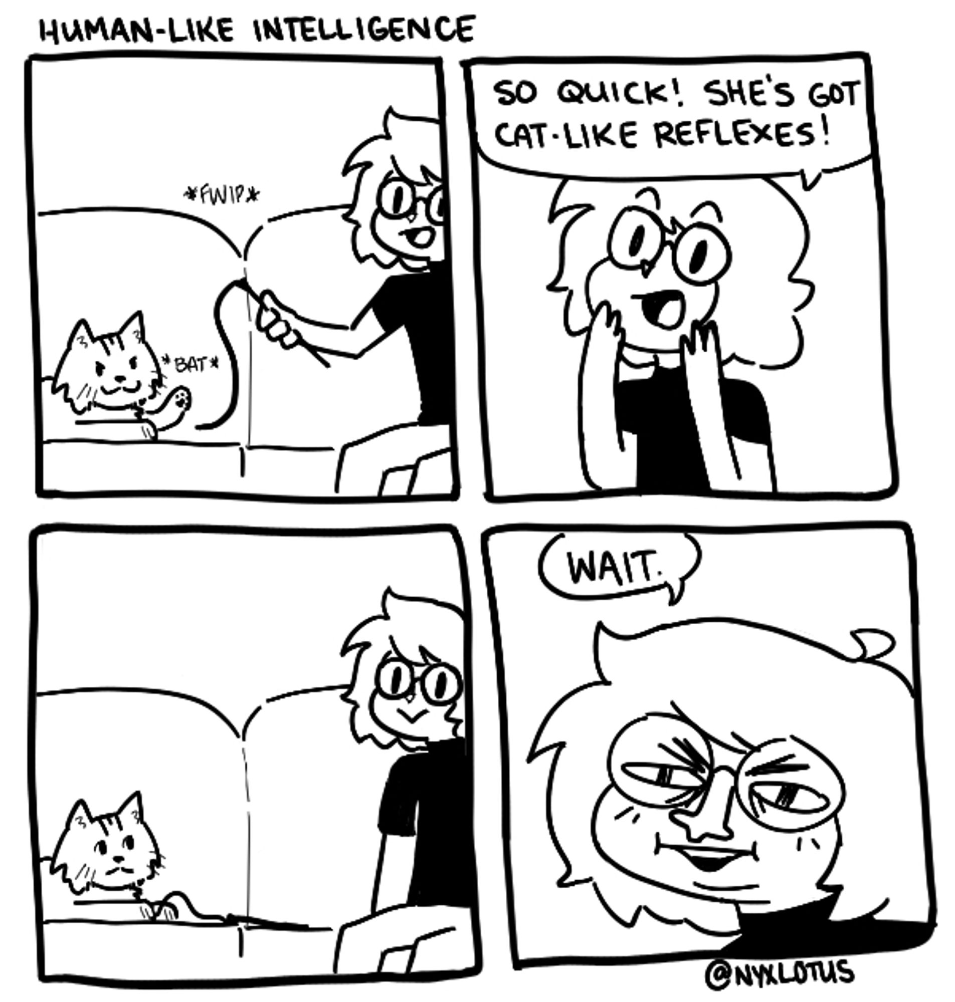 a four panel comic titled "human-like intelligence"
the first panel shows a cat and the artist sitting on a couch, nyx holding a string cat toy while the cat bats at it. the second panel shows nyx looking excited saying, "so quick! she's got cat-like reflexes!" the third panel shows the cat looking at nyx with a disappointed face, and nyx with a blank look. the last panel shows a closeup of nyx's face, squinting and contorted, saying, "wait."