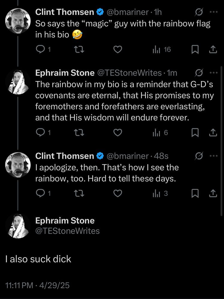 from the great @TEStoneWrites

bmariner: So says the "magic" guy with the rainbow flag in his bio

Ephraim: The rainbow in my bio is a reminder that G-D's covenants are eternal, this His promises to my foremothers and forefathers are everlasting, and that His wisdom will endure forever.

bmariner: I apologize, then. That's how I see the rainbow, too. Hard to tell these days. 

Ephraim: I also suck dick 