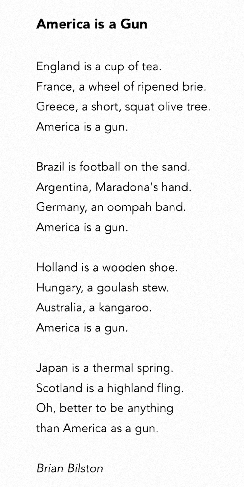 America Is a Gun

England is a cup of tea.
France, a wheel of ripened brie.
Greece, a short, squat olive tree.
America is a gun.

Brazil is football on the sand.
Argentina, Maradona’s hand.
Germany, an oompah band.
America is a gun.

Holland is a wooden shoe.
Hungary, a goulash stew.
Australia, a kangaroo.
America is a gun.

Japan is a thermal spring.
Scotland is a highland fling.
Oh, better to be anything
than America as a gun.