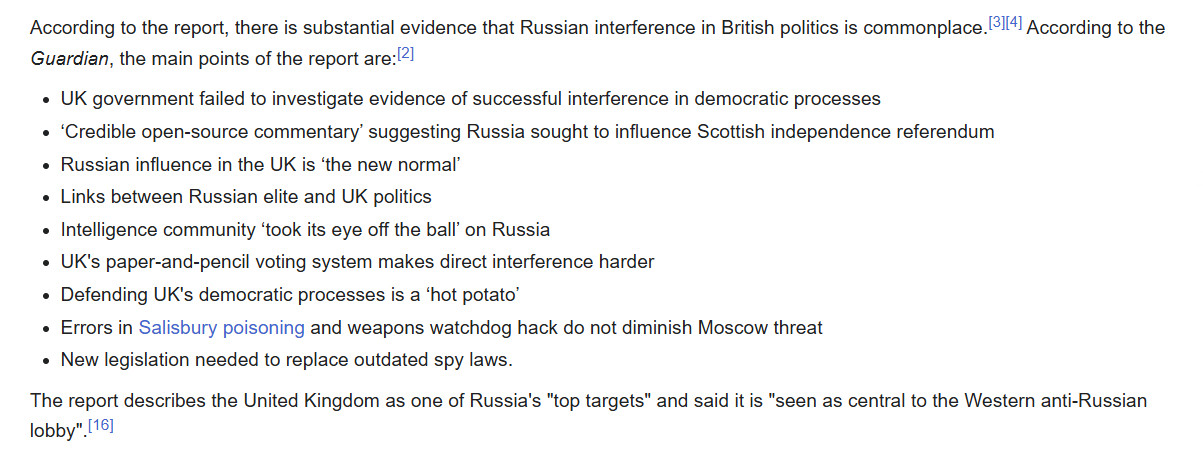 According to the report, there is substantial evidence that Russian interference in British politics is commonplace.[3][4] According to the Guardian, the main points of the report are:[2]

UK government failed to investigate evidence of successful interference in democratic processes
‘Credible open-source commentary’ suggesting Russia sought to influence Scottish independence referendum
Russian influence in the UK is ‘the new normal’
Links between Russian elite and UK politics
Intelligence community ‘took its eye off the ball’ on Russia
UK's paper-and-pencil voting system makes direct interference harder
Defending UK's democratic processes is a ‘hot potato’
Errors in Salisbury poisoning and weapons watchdog hack do not diminish Moscow threat
New legislation needed to replace outdated spy laws.
The report describes the United Kingdom as one of Russia's "top targets" and said it is "seen as central to the Western anti-Russian lobby".[16]