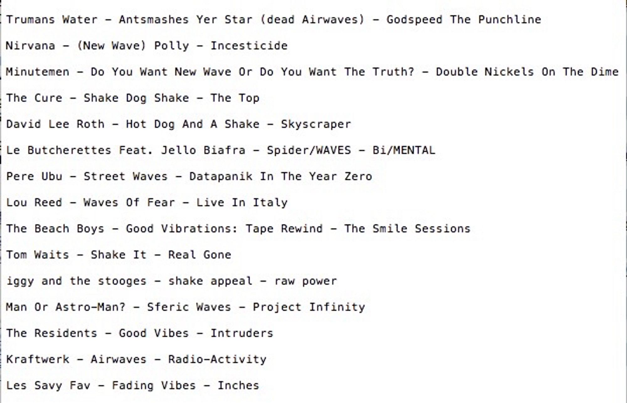 Eleven O’clock Hour

Trumans Water - Antsmashes Yer Star (dead Airwaves) - Godspeed The Punchline

Nirvana - (New Wave) Polly - Incesticide

Minutemen - Do You Want New Wave Or Do You Want The Truth? - Double Nickels On The Dime

The Cure - Shake Dog Shake - The Top


David Lee Roth - Hot Dog And A Shake - Skyscraper

Le Butcherettes Feat. Jello Biafra - Spider/WAVES - Bi/MENTAL

Pere Ubu - Street Waves - Datapanik In The Year Zero

Lou Reed - Waves Of Fear - Live In Italy

The Beach Boys - Good Vibrations: Tape Rewind - The Smile Sessions

Tom Waits - Shake It - Real Gone

iggy and the stooges - shake appeal - raw power

Man Or Astro-Man? - Sferic Waves - Project Infinity

The Residents - Good Vibes - Intruders

Kraftwerk - Airwaves - Radio-Activity

Les Savy Fav - Fading Vibes - Inches