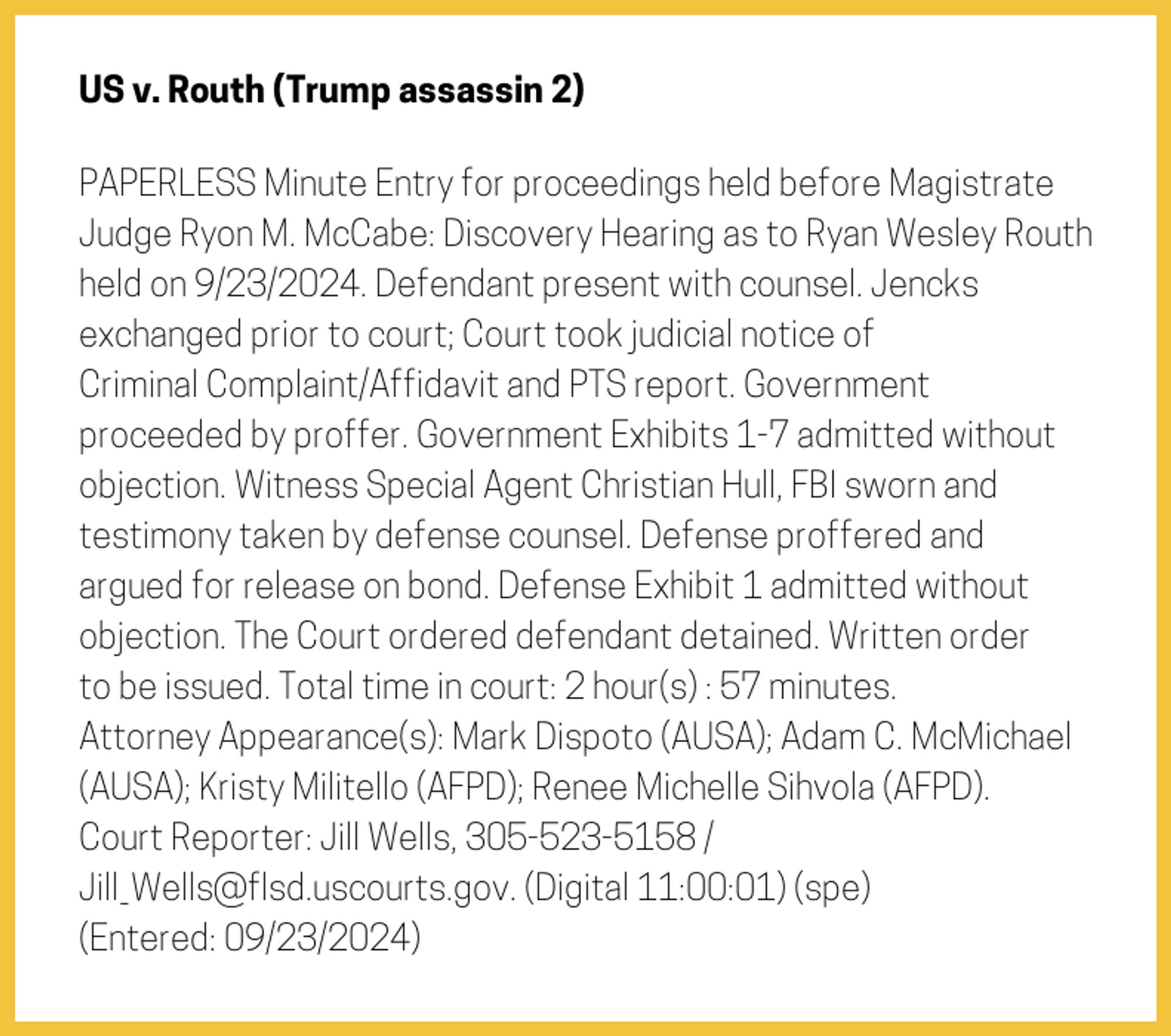 The entry's text: PAPERLESS Minute Entry for proceedings held before Magistrate Judge Ryon M. McCabe: Discovery Hearing as to Ryan Wesley Routh held on 9/23/2024. Defendant present with counsel. Jencks exchanged prior to court; Court took judicial notice of Criminal Complaint/Affidavit and PTS report. Government proceeded by proffer. Government Exhibits 1-7 admitted without objection. Witness Special Agent Christian Hull, FBI sworn and testimony taken by defense counsel. Defense proffered and argued for release on bond. Defense Exhibit 1 admitted without objection. The Court ordered defendant detained. Written order to be issued. Total time in court: 2 hour(s) : 57 minutes. Attorney Appearance(s): Mark Dispoto (AUSA); Adam C. McMichael (AUSA); Kristy Militello (AFPD); Renee Michelle Sihvola (AFPD). Court Reporter: Jill Wells, 305-523-5158 / Jill_Wells@flsd.uscourts.gov. (Digital 11:00:01) (spe) (Entered: 09/23/2024)