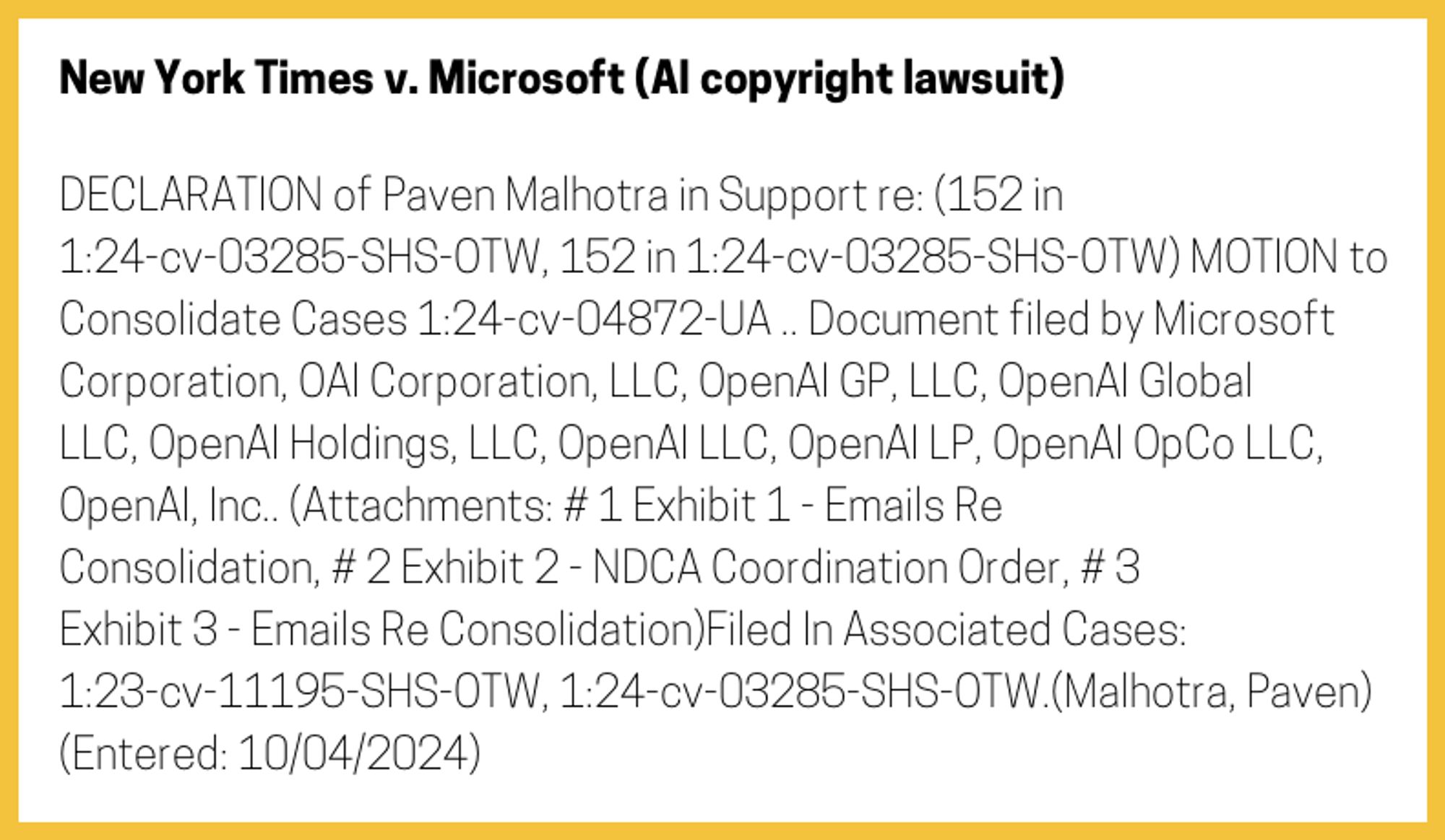 The entry's text: DECLARATION of Paven Malhotra in Support re: (152 in 1:24-cv-03285-SHS-OTW, 152 in 1:24-cv-03285-SHS-OTW) MOTION to Consolidate Cases 1:24-cv-04872-UA .. Document filed by Microsoft Corporation, OAI Corporation, LLC, OpenAI GP, LLC, OpenAI Global LLC, OpenAI Holdings, LLC, OpenAI LLC, OpenAI LP, OpenAI OpCo LLC, OpenAI, Inc.. (Attachments: # 1 Exhibit 1 - Emails Re Consolidation, # 2 Exhibit 2 - NDCA Coordination Order, # 3 Exhibit 3 - Emails Re Consolidation)Filed In Associated Cases: 1:23-cv-11195-SHS-OTW, 1:24-cv-03285-SHS-OTW.(Malhotra, Paven) (Entered: 10/04/2024)