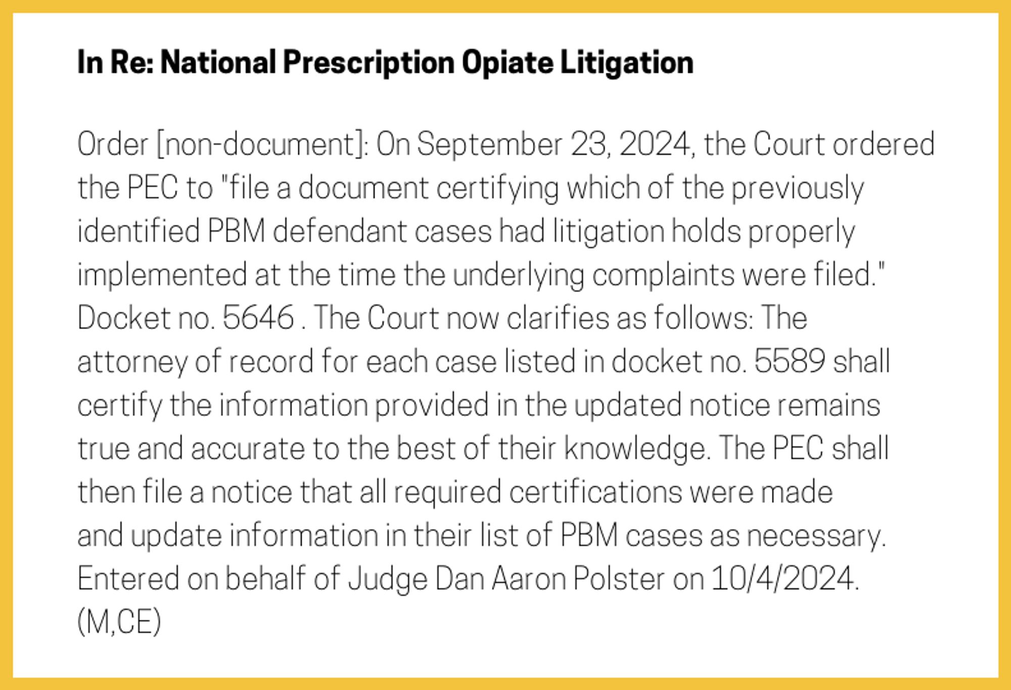 The entry's text: Order [non-document]: On September 23, 2024, the Court ordered the PEC to "file a document certifying which of the previously identified PBM defendant cases had litigation holds properly implemented at the time the underlying complaints were filed." Docket no. 5646 . The Court now clarifies as follows: The attorney of record for each case listed in docket no. 5589 shall certify the information provided in the updated notice remains true and accurate to the best of their knowledge. The PEC shall then file a notice that all required certifications were made and update information in their list of PBM cases as necessary. Entered on behalf of Judge Dan Aaron Polster on 10/4/2024. (M,CE)